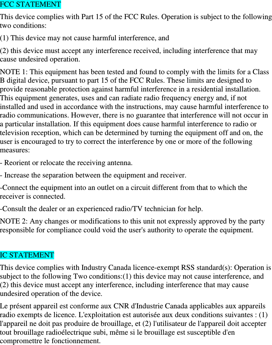 FCC STATEMENT This device complies with Part 15 of the FCC Rules. Operation is subject to the following two conditions: (1) This device may not cause harmful interference, and (2) this device must accept any interference received, including interference that may cause undesired operation. NOTE 1: This equipment has been tested and found to comply with the limits for a Class B digital device, pursuant to part 15 of the FCC Rules. These limits are designed to provide reasonable protection against harmful interference in a residential installation. This equipment generates, uses and can radiate radio frequency energy and, if not installed and used in accordance with the instructions, may cause harmful interference to radio communications. However, there is no guarantee that interference will not occur in a particular installation. If this equipment does cause harmful interference to radio or television reception, which can be determined by turning the equipment off and on, the user is encouraged to try to correct the interference by one or more of the following measures: - Reorient or relocate the receiving antenna. - Increase the separation between the equipment and receiver. -Connect the equipment into an outlet on a circuit different from that to which the receiver is connected. -Consult the dealer or an experienced radio/TV technician for help. NOTE 2: Any changes or modifications to this unit not expressly approved by the party responsible for compliance could void the user&apos;s authority to operate the equipment.  IC STATEMENT This device complies with Industry Canada licence-exempt RSS standard(s): Operation is subject to the following Two conditions:(1) this device may not cause interference, and (2) this device must accept any interference, including interference that may cause undesired operation of the device. Le présent appareil est conforme aux CNR d&apos;Industrie Canada applicables aux appareils radio exempts de licence. L&apos;exploitation est autorisée aux deux conditions suivantes : (1) l&apos;appareil ne doit pas produire de brouillage, et (2) l&apos;utilisateur de l&apos;appareil doit accepter tout brouillage radioélectrique subi, même si le brouillage est susceptible d&apos;en compromettre le fonctionnement.   