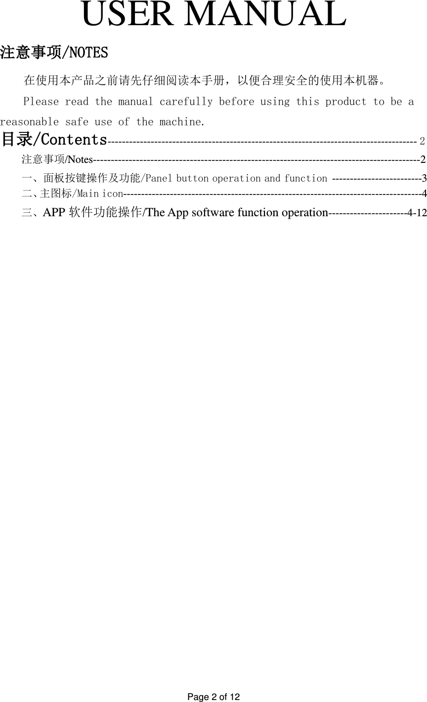 Page 2 of 12   USER MANUAL 注意事项/NOTES 在使用本产品之前请先仔细阅读本手册，以便合理安全的使用本机器。 Please read the manual carefully before using this product to be a reasonable safe use of the machine. 目录/Contents-------------------------------------------------------------------------------------- 2 注意事项/Notes-------------------------------------------------------------------------------------------2 一、面板按键操作及功能/Panel button operation and function -------------------------3     二、主图标/Main icon-----------------------------------------------------------------------------------4                        三、APP 软件功能操作/The App software function operation----------------------4-12                          