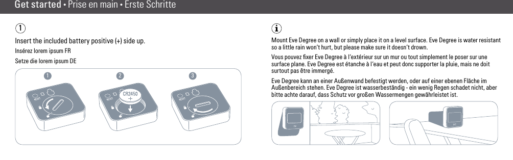 1 2 3Get started • Prise en main • Erste Schritte1Insert the included battery positive (+) side up.Insérez lorem ipsum FRSetze die lorem ipsum DEMount Eve Degree on a wall or simply place it on a level surface. Eve Degree is water resistant so a little rain won‘t hurt, but please make sure it doesn‘t drown.Vous pouvez ﬁxer Eve Degree à l‘extérieur sur un mur ou tout simplement le poser sur une surface plane. Eve Degree est étanche à l‘eau et peut donc supporter la pluie, mais ne doit surtout pas être immergé.Eve Degree kann an einer Außenwand befestigt werden, oder auf einer ebenen Fläche im Außenbereich stehen. Eve Degree ist wasserbeständig - ein wenig Regen schadet nicht, aber bitte achte darauf, dass Schutz vor großen Wassermengen gewährleistet ist.(2) (3)