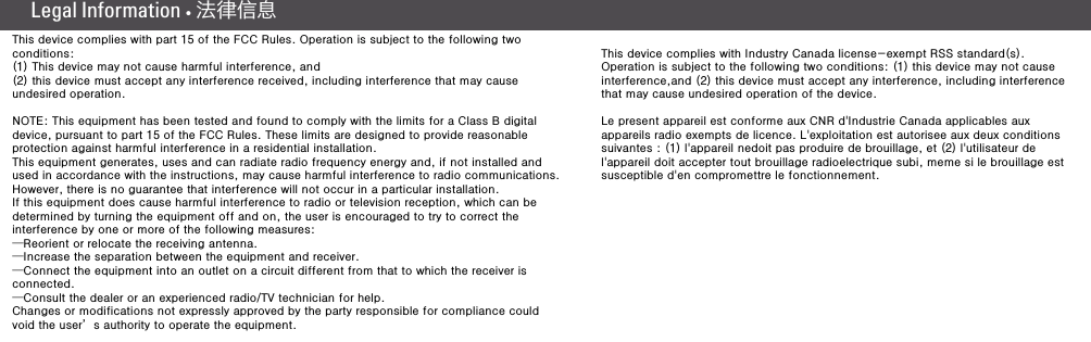 Legal Information •  法律信息(8) (9)This device complies with part 15 of the FCC Rules. Operation is subject to the following two conditions: (1) This device may not cause harmful interference, and(2) this device must accept any interference received, including interference that may cause undesired operation.NOTE: This equipment has been tested and found to comply with the limits for a Class B digital device, pursuant to part 15 of the FCC Rules. These limits are designed to provide reasonable protection against harmful interference in a residential installation.This equipment generates, uses and can radiate radio frequency energy and, if not installed and used in accordance with the instructions, may cause harmful interference to radio communications. However, there is no guarantee that interference will not occur in a particular installation. If this equipment does cause harmful interference to radio or television reception, which can be determined by turning the equipment off and on, the user is encouraged to try to correct the interference by one or more of the following measures:—Reorient or relocate the receiving antenna.—Increase the separation between the equipment and receiver.—Connect the equipment into an outlet on a circuit different from that to which the receiver is connected.—Consult the dealer or an experienced radio/TV technician for help.Changes or modifications not expressly approved by the party responsible for compliance could void the user’s authority to operate the equipment.This device complies with Industry Canada license-exempt RSS standard(s).Operation is subject to the following two conditions: (1) this device may not cause interference,and (2) this device must accept any interference, including interference that may cause undesired operation of the device.Le present appareil est conforme aux CNR d&apos;Industrie Canada applicables aux appareils radio exempts de licence. L&apos;exploitation est autorisee aux deux conditions suivantes : (1) l&apos;appareil nedoit pas produire de brouillage, et (2) l&apos;utilisateur de l&apos;appareil doit accepter tout brouillage radioelectrique subi, meme si le brouillage est susceptible d&apos;en compromettre le fonctionnement.