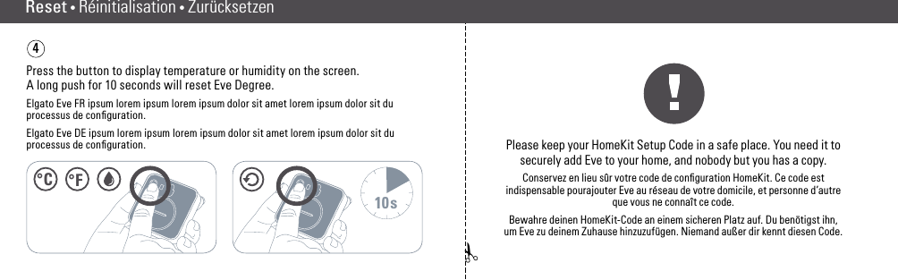 ✁Reset • RéinitialisationPress the button to display temperature or humidity on the screen. A long push for 10 seconds will reset Eve Degree.Elgato Eve FR ipsum lorem ipsum lorem ipsum dolor sit amet lorem ipsum dolor sit du processus de conﬁguration.Elgato Eve DE ipsum lorem ipsum lorem ipsum dolor sit amet lorem ipsum dolor sit du processus de conﬁguration.410sPlease keep your HomeKit Setup Code in a safe place. You need it to  securely add Eve to your home, and nobody but you has a copy.Conservez en lieu sûr votre code de conﬁguration HomeKit. Ce code est indispensable pourajouter Eve au réseau de votre domicile, et personne d’autre que vous ne connaît ce code.Bewahre deinen HomeKit-Code an einem sicheren Platz auf. Du benötigst ihn, um Eve zu  deinem Zuhause hinzuzufügen. Niemand außer dir kennt diesen Code.Reset • Réinitialisation •Zurücksetzen°C °F(10) (11)