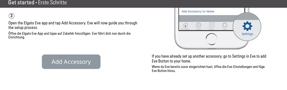 Get started • Erste SchritteOpen the Elgato Eve app and tap Add Accessory. Eve will now guide you through the setup process.Öffne die Elgato Eve App und tippe auf Zubehör hinzufügen. Eve führt dich nun durch die Einrichtung.If you have already set up another accessory, go to Settings in Eve to add Eve Button to your home.Wenn du Eve bereits zuvor eingerichtet hast, öffne die Eve-Einstellungen und füge Eve Button hinzu.3(6) (7)