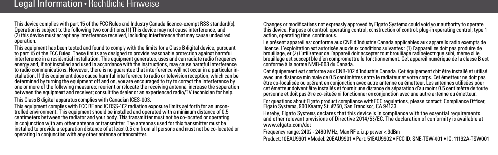 Legal Information • Rechtliche HinweiseThis device complies with part 15 of the FCC Rules and Industry Canada licence-exempt RSS standard(s). Operation is subject to the following two conditions: (1) This device may not cause interference, and (2) this device must accept any interference received, including interference that may cause undesired operation.This equipment has been tested and found to comply with the limits for a Class B digital device, pursuant to part 15 of the FCC Rules. These limits are designed to provide reasonable protection against harmful interference in a residential installation. This equipment generates, uses and can radiate radio frequency energy and, if not installed and used in accordance with the instructions, may cause harmful interference to radio communications. However, there is no guarantee that interference will not occur in a particular in-stallation. If this equipment does cause harmful interference to radio or television reception, which can be determined by turning the equipment off and on, you are encouraged to try to correct the interference by one or more of the following measures: reorient or relocate the receiving antenna; increase the separation between the equipment and receiver; consult the dealer or an experienced radio/TV technician for help. This Class B digital apparatus complies with Canadian ICES-003.This equipment complies with FCC RF and IC RSS-102 radiation exposure limits set forth for an uncon-trolled environment. This equipment should be installed and operated with a minimum distance of 0.5 centimeters between the radiator and your body. This transmitter must not be co-located or operating in conjunction with any other antenna or transmitter. The antennas used for this transmitter must be installed to provide a separation distance of at least 0.5 cm from all persons and must not be co-located or operating in conjunction with any other antenna or transmitter. Changes or modiﬁcations not expressly approved by Elgato Systems could void your authority to operate this device. Purpose of control: operating control; construction of control: plug-in operating control; type 1 action, operating time: continuous.Le présent appareil est conforme aux CNR d’Industrie Canada applicables aux appareils radio exempts de licence. L’exploitation est autorisée aux deux conditions suivantes : (1) l’appareil ne doit pas produire de brouillage, et (2) l’utilisateur de l’appareil doit accepter tout brouillage radioélectrique subi, même si le brouillage est susceptible d’en compromettre le fonctionnement. Cet appareil numérique de la classe B est conforme à la norme NMB-003 du Canada.Cet équipement est conforme aux CNR-102 d’Industrie Canada. Cet équipement doit être installé et utilisé avec une distance minimale de 0.5 centimètres entre le radiateur et votre corps. Cet émetteur ne doit pas être co-localisée ou opérant en conjonction avec autre antenne ou émetteur. Les antennes utilisées pour cet émetteur doivent être installés et fournir une distance de séparation d’au moins 0.5 centimètre de toute personne et doit pas être co-située ni fonctionner en conjonction avec une autre antenne ou émetteur.For questions about Elgato product compliance with FCC regulations, please contact: Compliance Ofﬁcer, Elgato Systems, 900 Kearny St. #750, San Francisco, CA 94133.Hereby, Elgato Systems declares that this device is in compliance with the essential requirements and other relevant provisions of Directive 2014/53/EC. The declaration of conformity is available at www.elgato.com/docFrequency range: 2402 - 2480 MHz, Max RF e.i.r.p power &lt; 3dBmPr oduc t: 10E AU9 901 • Model:  20 EAU 9901 • Part:  51EAU9 902 • FCC  ID:  SNE -TSW-0 01 • IC:  11192A -TSW 001(8) (9)