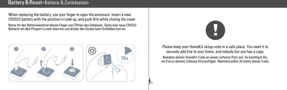 ✁Reset • RéinitialisationWhen replacing the battery, use your ﬁnger to open the enclosure. Insert a new CR2032 battery with the positive (+) side up, and push ﬁrm while closing the cover.Nutze für den Batteriewechsel deinen Finger zum Öffnen des Gehäuses. Setze eine neue CR2032 Batterie mit dem Pluspol (+) nach oben ein und drücke den Deckel beim Schließen fest an.10s1 2 3 Please keep your HomeKit setup code in a safe place. You need it to securely add Eve to your home, and nobody but you has a copy.Bewahre deinen HomeKit-Code an einem sicheren Platz auf. Du benötigst ihn, um Eve zu deinem Zuhause hinzuzufügen. Niemand außer dir kennt diesen Code.Battery &amp; Reset • Batterie &amp; Zurücksetzen(10) (11)