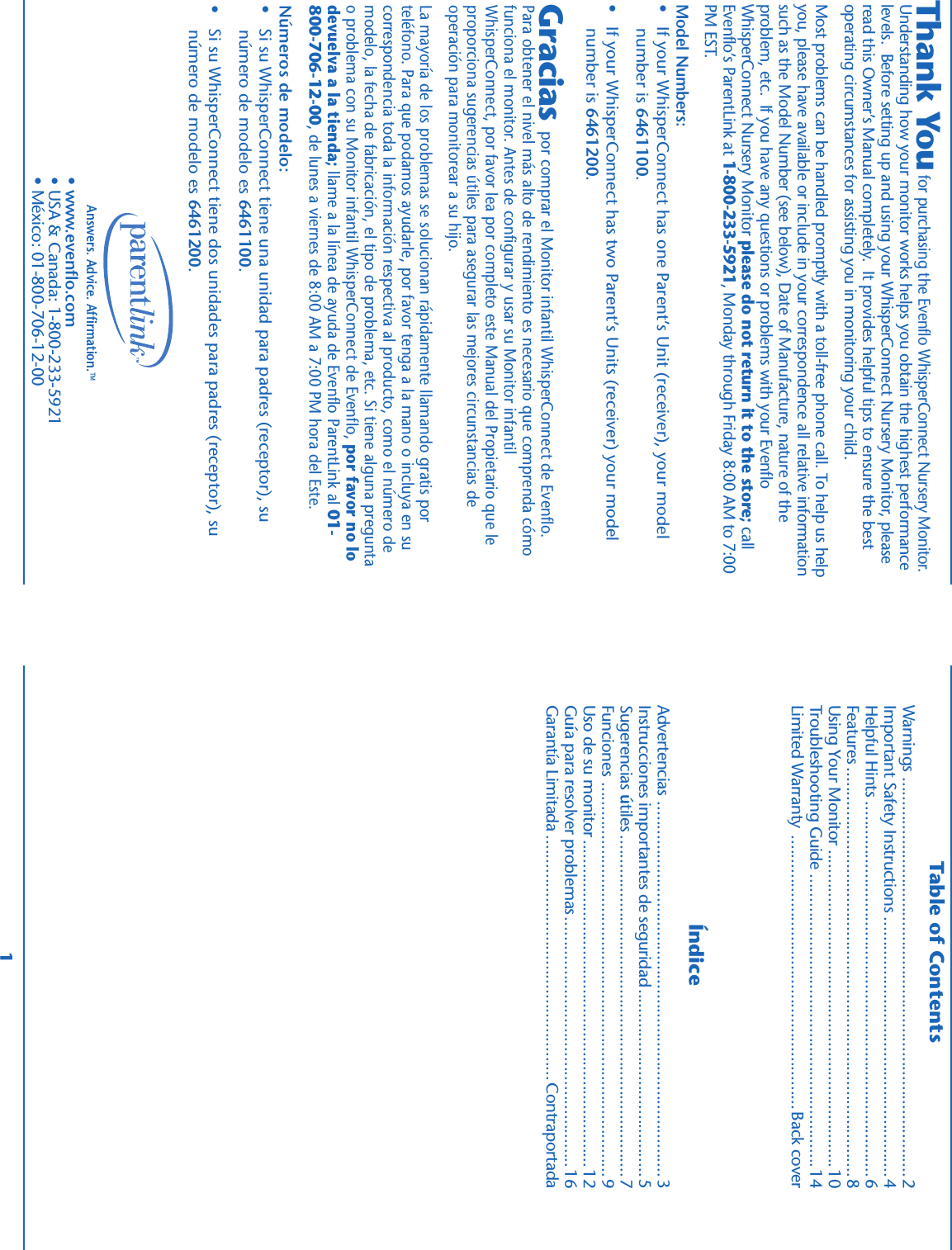 Table of ContentsÍndiceAnswers. Advice. Affirmation.™1                              por comprar el Monitor infantil WhisperConnect de Evenflo.Para obtener el nivel más alto de rendimiento es necesario que comprenda cómofunciona el monitor. Antes de configurar y usar su Monitor infantilWhisperConnect, por favor lea por completo este Manual del Propietario que leproporciona sugerencias útiles para asegurar las mejores circunstancias deoperación para monitorear a su hijo.La mayoría de los problemas se solucionan rápidamente llamando gratis porteléfono. Para que podamos ayudarle, por favor tenga a la mano o incluya en sucorrespondencia toda la información respectiva al producto, como el número demodelo, la fecha de fabricación, el tipo de problema, etc. Si tiene alguna preguntao problema con su Monitor infantil WhisperConnect de Evenflo, por favor no lodevuelva a la tienda; llame a la línea de ayuda de Evenflo ParentLink al 01-800-706-12-00, de lunes a viernes de 8:00 AM a 7:00 PM hora del Este.Números de modelo:•   Si su WhisperConnect tiene una unidad para padres (receptor), su     número de modelo es 6461100.•   Si su WhisperConnect tiene dos unidades para padres (receptor), su     número de modelo es 6461200.GraciasWarnings ...................................................................................2Important Safety Instructions ......................................................4Helpful Hints ..............................................................................6Features .....................................................................................8Using Your Monitor ..................................................................10Troubleshooting Guide .............................................................14Limited Warranty .........................................................Back coverAdvertencias ..............................................................................3Instrucciones importantes de seguridad.......................................5Sugerencias útiles .......................................................................7Funciones ..................................................................................9Uso de su monitor....................................................................12Guía para resolver problemas....................................................16Garantía Limitada ...................................................Contraportada• www.evenflo.com• USA &amp; Canada: 1-800-233-5921• México: 01-800-706-12-00                                         for purchasing the Evenflo WhisperConnect Nursery Monitor.Understanding how your monitor works helps you obtain the highest performancelevels.  Before setting up and using your WhisperConnect Nursery Monitor, pleaseread this Owner’s Manual completely.  It provides helpful tips to ensure the bestoperating circumstances for assisting you in monitoring your child.Most problems can be handled promptly with a toll-free phone call. To help us helpyou, please have available or include in your correspondence all relative informationsuch as the Model Number (see below), Date of Manufacture, nature of theproblem, etc.  If you have any questions or problems with your EvenfloWhisperConnect Nursery Monitor please do not return it to the store; callEvenflo’s ParentLink at 1-800-233-5921, Monday through Friday 8:00 AM to 7:00PM EST.Model Numbers:•   If your WhisperConnect has one Parent’s Unit (receiver), your model     number is 6461100.•   If your WhisperConnect has two Parent’s Units (receiver) your model     number is 6461200.Thank You