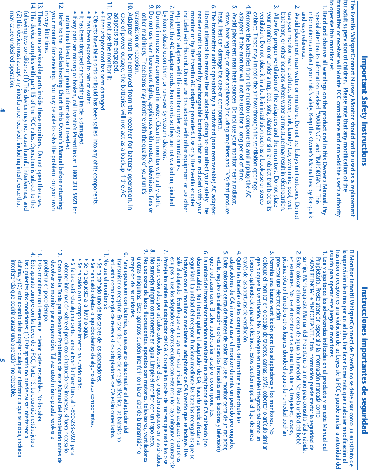 Important Safety InstructionsThe Evenflo WhisperConnect Nursery Monitor should not be used as a replacementfor adult supervision of children.  Please note that any modification of thetransmitter or receiver will violate FCC compliance and can void the user’s authorityto operate this monitor set.   1. Read and observe all warnings on the product and in this Owner’s Manual. Pay    special attention to information marked “WARNING” and “IMPORTANT.”  This    information can affect your child’s safety. Keep this Owner’s Manual nearby for quick    and easy reference.   2.  Avoid placement near water or moisture. Do not use baby’s unit outdoors. Do not    use your monitor near a bathtub, shower, sink, laundry tub, swimming pool, wet    basement, or other locations where water or moisture may result in electrocution.   3.  Allow for proper ventilation of the adapters and the monitors. Do not place    your monitor on or under a rug, bed, sofa, blanket or similar object that blocks its    ventilation. Do not place it in a built-in installation such as a bookcase or stereo    cabinet. These may impede the air flow through the ventilation openings.   4. Remove the batteries from the monitor components and unplug the AC    adapters if the monitor will not be used for a long period of time.   5.  Avoid placement near heat sources. Do not use your monitor near a radiator,    stove, heat register, or other appliance (including amplifiers and TV’s) that produce    heat. Heat can damage the case or components.   6. The transmitter unit is operated by a hardwired (non-removeable) AC adapter.       Do not attempt to remove the ac adapter; doing so can affect your safety. The       receiver unit is operated by rechargeable batteries that are included with your       monitor or by the Evenflo AC adapter provided. Use only the Evenflo adapter       included with this unit. Do not use this adapter with other equipment or use other       equipments’ adapters with this monitor under any circumstances.   7. Protect the AC adapter cords. Route cords so they are not walked on, pinched       by items placed upon them, or run-over by vacuum cleaners.   8. Do not immerse any component in water. Clean the monitor with a dry cloth.   9. Do not use near fluorescent lights, appliances with motors, televisions, fans or        other machinery. These items may interfere with the quality of your unit’s       transmission or reception. 10. Adapter must be removed from the receiver for battery operation. In    case of power outage, the batteries will not act as a backup if the AC    adapters are engaged. 11.  Do not use the monitor if:       • Either adapter cord has been damaged.       • Objects have fallen onto or liquid has been spilled into any of its components.       • It has been exposed to rain or water.       • It has been dropped or something inside is damaged.       • If any parts are missing or broken, call Evenflo’s ParentLink at 1-800-233-5921 for         instructional literature or product information if needed. 12.  Refer to the Troubleshooting Chart in this Owner’s Manual before returning       your monitor for servicing.  You may be able to solve the problem  on your own       in very little time. 13. There are no serviceable parts inside these monitors.  Do not open the cases. 14. This device complies with part 15 of the FCC rules. Operation is subject to the       following two conditions: (1) This device may not cause harmful interference, and       (2) this device must accept any interference received, including interference that       may cause undesired operation.Instrucciones importantes de seguridadEl Monitor infantil WhisperConnect de Evenflo no se debe usar como un substituto dela supervisión de niños por un adulto. Por favor tome nota que cualquier modificación altrasmisor o receptor es una violación de las Leyes de la FCC y puede anular la autoridad delusuario para operar este juego de monitores. 1. Lea y siga todas las advertencias indicadas en el producto y en este Manual del     Propietario. Preste atención especial a la información marcada como     “ADVERTENCIA” e “IMPORTANTE.” Esta información puede afectar la seguridad de     su hijo. Mantenga este Manual del Propietario a la mano para consulta fácil y rápida. 2. Evite colocar el monitor cerca de agua o humedad. No use la unidad del bebé     en exteriores. No use el monitor cerca de una tina, ducha, fregadero, lavabo,     piscina, sótano húmedo u otros lugares donde el agua o la humedad podrían     provocar una electrocución. 3. Permita una buena ventilación para los adaptadores y los monitores. No     coloque el monitor en o debajo de tapetes, camas, sofás, cobertor o artículo similar     que bloquee la ventilación. No lo coloque en un mueble integrado tal como un     librero o gabinete de aparatos eléctricos. Estos pueden impedir el flujo de aire a     través de las aberturas de ventilación. 4. Quite las baterías de los componentes del monitor y desenchufe los     adaptadores de CA si no va a usar el monitor durante un periodo prolongado. 5. Evite colocarlo cerca de fuentes de calor. No use el monitor cerca de un radiador,     estufa, registro de calefacción u otros aparatos (incluidos amplificadores y televisión)     que produzcan calor. El calor puede dañar la caja o los componentes. 6. La unidad del transmisor funciona mediante un adaptador de CA cableado (no     desmontable). No intente quitar el adaptador de CA; hacerlo puede afectar su     seguridad. La unidad del receptor funciona mediante las baterías recargables que se     incluyen con el monitor o mediante el adaptador de CA Evenflo que se incluye. Use     sólo el adaptador Evenflo que se incluye con esta unidad. No use este adaptador con otros     equipos ni use los adaptadores de otros equipos con este monitor bajo ninguna circunstancia.7.  Proteja los cables del adaptador del CA. Coloque los cables de manera que nadie los pise     ni sean presionados por artículos colocados sobre ellos, o queden atrapados en la aspiradora.8.  No sumerja ningún componente en agua. Limpie el monitor con un trapo seco.9.  No use cerca de luces fluorescentes, aparatos con motores, televisores, ventiladores     u otras máquinas. Estos aparatos pueden interferir con la calidad de la transmisión o     recepción de las unidades.10. Para operación con baterías, es necesario desconectar el adaptador del      transmisor o receptor. En caso de un corte de energía eléctrica, las baterías no      actuarán como energía de reserva si los adaptadores de CA están conectados.11. No use el monitor si:      • Se ha dañado uno de los cables de los adaptadores.      • Se han caído objetos o líquidos dentro de alguno de sus componentes.      • Se ha expuesto a la lluvia o agua.      • Se ha caído o un componente interno ha sufrido daño.      • Si falta o está rota alguna parte, llame a Evenflo ParentLink al 1-800-233-5921 para         obtener información sobre el producto o instrucciones impresas, si fuera necesario.12.  Consulte la Tabla para Resolver Problemas de este Manual del Propietario antes de       devolver su monitor para reparación. Tal vez usted mismo pueda resolver el       problema en poco tiempo.13.  Estos monitores no tienen en el interior partes reparables. No los abra.14.  Este aparato cumple con las Leyes de la FCC, Parte 15. La operación está sujeta a       las siguientes dos condiciones: (1) Este aparato no puede causar interferencia       dañina, y (2) este aparato debe aceptar cualquier interferencia que se reciba, incluida       interferencia que podría causar una operación no deseable.45