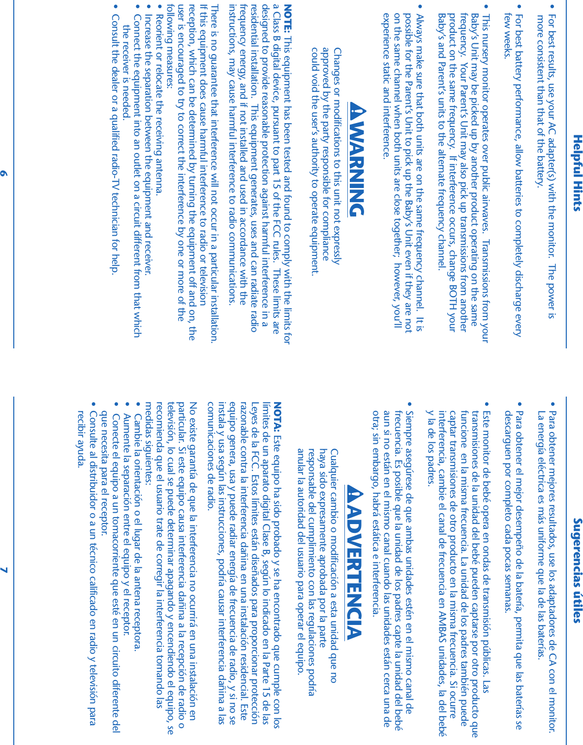 •  For best results, use your AC adapter(s) with the monitor.  The power is    more consistent than that of the battery.• For best battery performance, allow batteries to completely discharge everyfew weeks.• This nursery monitor operates over public airwaves.  Transmissions from yourBaby’s Unit may be picked up by another product operating on the samefrequency.  Your Parent’s Unit may also pick up transmissions from anotherproduct on the same frequency.  If interference occurs, change BOTH yourBaby’s and Parent’s units to the alternate frequency channel.• Always make sure that both units are on the same frequency channel.  It ispossible for the Parent’s Unit to pick up the Baby’s Unit even if they are noton the same channel when both units are close together;  however, you’llexperience static and interference.NOTE: This equipment has been tested and found to comply with the limits fora Class B digital device, pursuant to part 15 of the FCC rules.  These limits aredesigned to provide reasonable protection against harmful interference in aresidential installation.  This equipment generates, uses and can radiate radiofrequency energy, and if not installed and used in accordance with theinstructions, may cause harmful interference to radio communications.There is no guarantee that interference will not occur in a particular installation.If this equipment does cause harmful interference to radio or televisionreception, which can be determined by turning the equipment off and on, theuser is encouraged to try to correct the interference by one or more of thefollowing measures:•  Reorient or relocate the receiving antenna.•  Increase the separation between the equipment and receiver.•  Connect the equipment into an outlet on a circuit different from that which    the receiver is needed.•  Consult the dealer or a qualified radio-TV technician for help.Helpful HintsChanges or modifications to this unit not expresslyapproved by the party responsible for compliancecould void the user’s authority to operate equipment.• Para obtener mejores resultados, use los adaptadores de CA con el monitor.La energía eléctrica es más uniforme que la de las baterías.• Para obtener el mejor desempeño de la batería, permita que las baterías sedescarguen por completo cada pocas semanas.• Este monitor de bebé opera en ondas de transmisión públicas. Lastransmisiones de la unidad del bebé pueden captarse por otro producto quefuncione  en la misma frecuencia. La unidad de los padres también puedecaptar transmisiones de otro producto en la misma frecuencia. Si ocurreinterferencia, cambie el canal de frecuencia en AMBAS unidades, la del bebéy la de los padres.• Siempre asegúrese de que ambas unidades estén en el mismo canal defrecuencia. Es posible que la unidad de los padres capte la unidad del bebéaun si no están en el mismo canal cuando las unidades están cerca una deotra; sin embargo, habrá estática e interferencia.NOTA: Este equipo ha sido probado y se ha encontrado que cumple con loslímites de un aparato digital Clase B, según lo indicado en la Parte 15 de lasLeyes de la FCC. Estos límites están diseñados para proporcionar protecciónrazonable contra la interferencia dañina en una instalación residencial. Esteequipo genera, usa y puede radiar energía de frecuencia de radio, y si no seinstala y usa según las instrucciones, podría causar interferencia dañina a lascomunicaciones de radio.No existe garantía de que la interferencia no ocurrirá en una instalación enparticular. Si este equipo causa interferencia dañina a la recepción de radio otelevisión, lo cual se puede determinar apagando y encendiendo el equipo, serecomienda que el usuario trate de corregir la interferencia tomando lasmedidas siguientes:•  Cambie la orientación o el lugar de la antena receptora.•  Aumente la separación entre el equipo y el receptor.•  Conecte el equipo a un tomacorriente que esté en un circuito diferente delque necesita para el receptor.• Consulte al distribuidor o a un técnico calificado en radio y televisión pararecibir ayuda.Cualquier cambio o modificación a esta unidad que nohaya sido expresamente aprobada por la parteresponsable del cumplimiento con las regulaciones podríaanular la autoridad del usuario para operar el equipo.Sugerencias útiles6 7ADVERTENCIAWARNING