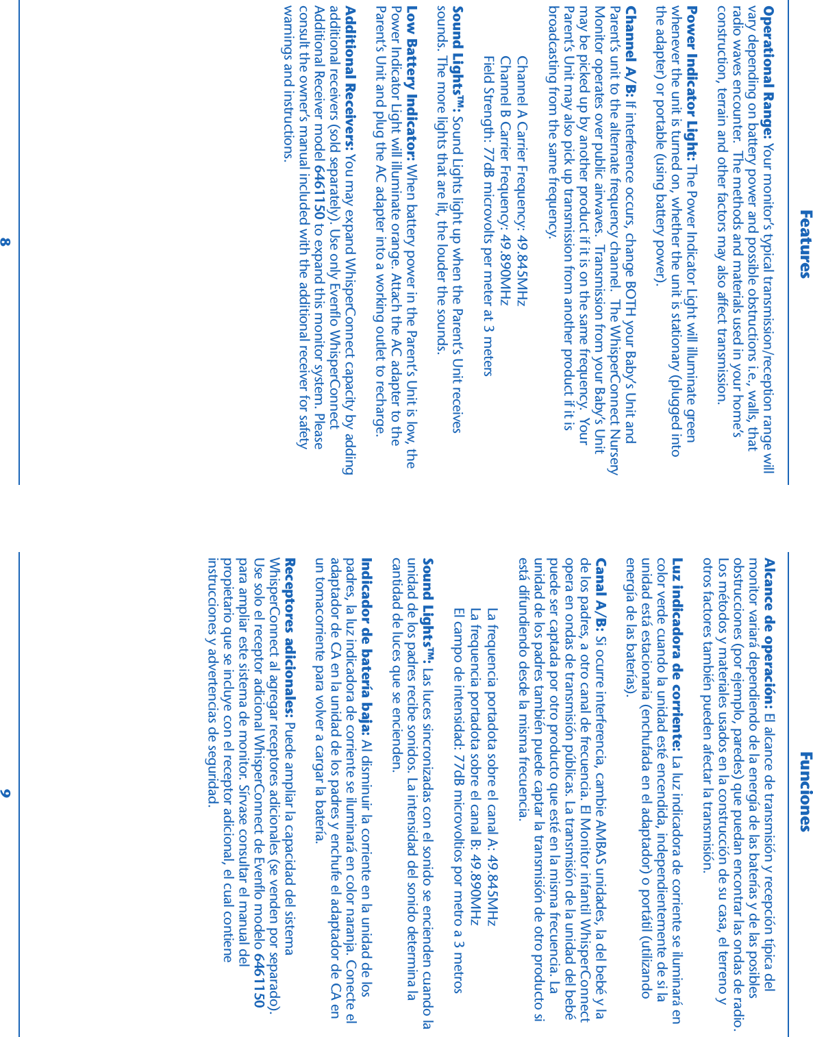  FeaturesOperational Range: Your monitor’s typical transmission/reception range willvary depending on battery power and possible obstructions i.e., walls, thatradio waves encounter.  The methods and materials used in your home’sconstruction, terrain and other factors may also affect transmission.Power Indicator Light: The Power Indicator Light will illuminate greenwhenever the unit is turned on, whether the unit is stationary (plugged intothe adapter) or portable (using battery power).Channel A/B: If interference occurs, change BOTH your Baby’s Unit andParent’s unit to the alternate frequency channel.  The WhisperConnect NurseryMonitor operates over public airwaves.  Transmission from your Baby’s Unitmay be picked up by another product if it is on the same frequency.  YourParent’s Unit may also pick up transmission from another product if it isbroadcasting from the same frequency.Channel A Carrier Frequency: 49.845MHzChannel B Carrier Frequency: 49.890MHzField Strength: 77dB microvolts per meter at 3 metersSound LightsTM: Sound Lights light up when the Parent’s Unit receivessounds. The more lights that are lit, the louder the sounds.Low Battery Indicator: When battery power in the Parent’s Unit is low, thePower Indicator Light will illuminate orange. Attach the AC adapter to theParent’s Unit and plug the AC adapter into a working outlet to recharge.Additional Receivers: You may expand WhisperConnect capacity by addingadditional receivers (sold separately). Use only Evenflo WhisperConnectAdditional Receiver model 6461150 to expand this monitor system. Pleaseconsult the owner’s manual included with the additional receiver for safetywarnings and instructions.FuncionesAlcance de operación: El alcance de transmisión y recepción típica delmonitor variará dependiendo de la energía de las baterías y de las posiblesobstrucciones (por ejemplo, paredes) que puedan encontrar las ondas de radio.Los métodos y materiales usados en la construcción de su casa, el terreno yotros factores también pueden afectar la transmisión.Luz indicadora de corriente: La luz indicadora de corriente se iluminará encolor verde cuando la unidad esté encendida, independientemente de si launidad está estacionaria (enchufada en el adaptador) o portátil (utilizandoenergía de las baterías).Canal A/B: Si ocurre interferencia, cambie AMBAS unidades, la del bebé y lade los padres, a otro canal de frecuencia. El Monitor infantil WhisperConnectopera en ondas de transmisión públicas. La transmisión de la unidad del bebépuede ser captada por otro producto que esté en la misma frecuencia. Launidad de los padres también puede captar la transmisión de otro producto siestá difundiendo desde la misma frecuencia.La frequencia portadota sobre el canal A: 49.845MHzLa frequencia portadota sobre el canal B: 49.890MHzEl campo de intensidad: 77dB microvoltios por metro a 3 metrosSound LightsTM: Las luces sincronizadas con el sonido se encienden cuando launidad de los padres recibe sonidos. La intensidad del sonido determina lacantidad de luces que se encienden.Indicador de batería baja: Al disminuir la corriente en la unidad de lospadres, la luz indicadora de corriente se iluminará en color naranja. Conecte eladaptador de CA en la unidad de los padres y enchufe el adaptador de CA enun tomacorriente para volver a cargar la batería.Receptores adicionales: Puede ampliar la capacidad del sistemaWhisperConnect al agregar receptores adicionales (se venden por separado).Use solo el receptor adicional WhisperConnect de Evenflo modelo 6461150para ampliar este sistema de monitor. Sírvase consultar el manual delpropietario que se incluye con el receptor adicional, el cual contieneinstrucciones y advertencias de seguridad.8 9