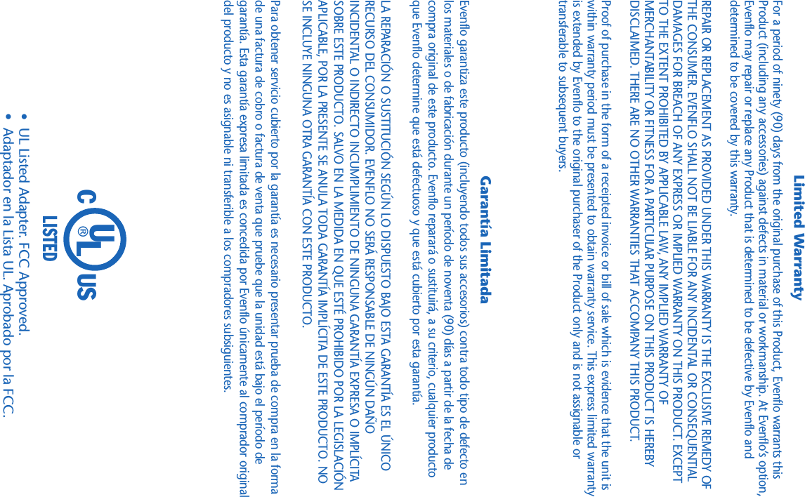 ®UCLISTEDLUS•  UL Listed Adapter. FCC Approved.•  Adaptador en la Lista UL. Aprobado por la FCC.Evenflo garantiza este producto (incluyendo todos sus accesorios) contra todo tipo de defecto enlos materiales o de fabricación durante un período de noventa (90) días a partir de la fecha decompra original de este producto. Evenflo reparará o sustituirá, a su criterio, cualquier productoque Evenflo determine que está defectuoso y que está cubierto por esta garantía.LA REPARACIÓN O SUSTITUCIÓN SEGÚN LO DISPUESTO BAJO ESTA GARANTÍA ES EL ÚNICORECURSO DEL CONSUMIDOR. EVENFLO NO SERÁ RESPONSABLE DE NINGÚN DAÑOINCIDENTAL O INDIRECTO INCUMPLIMIENTO DE NINGUNA GARANTÍA EXPRESA O IMPLÍCITASOBRE ESTE PRODUCTO. SALVO EN LA MEDIDA EN QUE ESTÉ PROHIBIDO POR LA LEGISLACIÓNAPLICABLE, POR LA PRESENTE SE ANULA TODA GARANTÍA IMPLÍCITA DE ESTE PRODUCTO. NOSE INCLUYE NINGUNA OTRA GARANTÍA CON ESTE PRODUCTO.Para obtener servicio cubierto por la garantía es necesario presentar prueba de compra en la formade una factura de cobro o factura de venta que pruebe que la unidad está bajo el período degarantía. Esta garantía expresa limitada es concedida por Evenflo únicamente al comprador originaldel producto y no es asignable ni transferible a los compradores subsiguientes.For a period of ninety (90) days from the original purchase of this Product, Evenflo warrants thisProduct (including any accessories) against defects in material or workmanship. At Evenflo’s option,Evenflo may repair or replace any Product that is determined to be defective by Evenflo anddetermined to be covered by this warranty.REPAIR OR REPLACEMENT AS PROVIDED UNDER THIS WARRANTY IS THE EXCLUSIVE REMEDY OFTHE CONSUMER. EVENFLO SHALL NOT BE LIABLE FOR ANY INCIDENTAL OR CONSEQUENTIALDAMAGES FOR BREACH OF ANY EXPRESS OR IMPLIED WARRANTY ON THIS PRODUCT. EXCEPTTO THE EXTENT PROHIBITED BY APPLICABLE LAW, ANY IMPLIED WARRANTY OFMERCHANTABILITY OR FITNESS FOR A PARTICULAR PURPOSE ON THIS PRODUCT IS HEREBYDISCLAIMED. THERE ARE NO OTHER WARRANTIES THAT ACCOMPANY THIS PRODUCT.Proof of purchase in the form of a receipted invoice or bill of sale which is evidence that the unit iswithin warranty period must be presented to obtain warranty service. This express limited warrantyis extended by Evenflo to the original purchaser of the Product only and is not assignable ortransferable to subsequent buyers.Garantía LimitadaLimited Warranty
