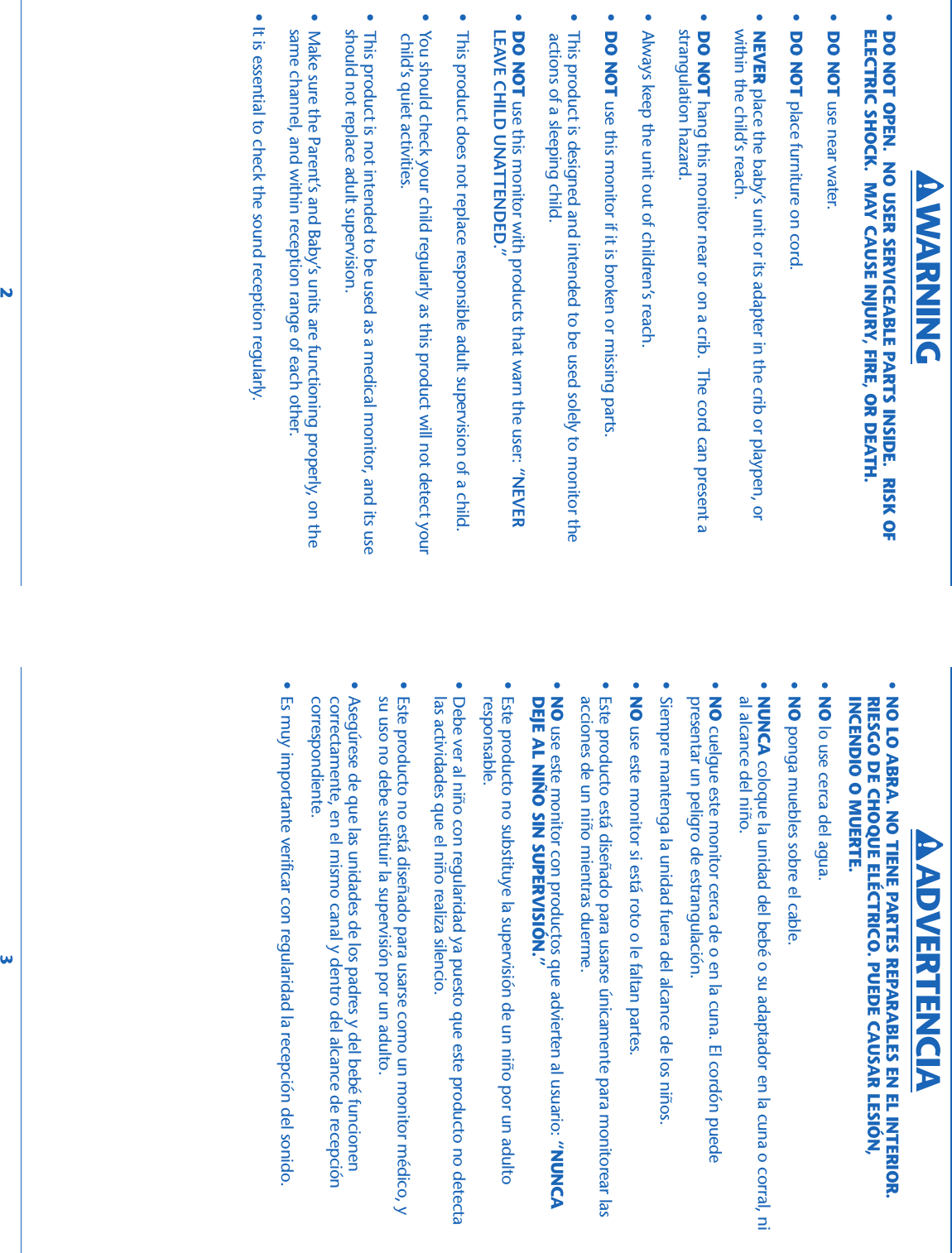 •DO NOT OPEN.  NO USER SERVICEABLE PARTS INSIDE.  RISK OFELECTRIC SHOCK.  MAY CAUSE INJURY, FIRE, OR DEATH.•DO NOT use near water.•DO NOT place furniture on cord.•NEVER place the baby’s unit or its adapter in the crib or playpen, orwithin the child’s reach.•DO NOT hang this monitor near or on a crib.  The cord can present astrangulation hazard.• Always keep the unit out of children’s reach.•DO NOT use this monitor if it is broken or missing parts.• This product is designed and intended to be used solely to monitor the actions of a sleeping child.•DO NOT use this monitor with products that warn the user: “NEVERLEAVE CHILD UNATTENDED.”• This product does not replace responsible adult supervision of a child.• You should check your child regularly as this product will not detect your child’s quiet activities.• This product is not intended to be used as a medical monitor, and its useshould not replace adult supervision.• Make sure the Parent’s and Baby’s units are functioning properly, on thesame channel, and within reception range of each other.• It is essential to check the sound reception regularly.•NO LO ABRA. NO TIENE PARTES REPARABLES EN EL INTERIOR.RIESGO DE CHOQUE ELÉCTRICO. PUEDE CAUSAR LESIÓN,INCENDIO O MUERTE.•NO lo use cerca del agua.•NO ponga muebles sobre el cable.•NUNCA coloque la unidad del bebé o su adaptador en la cuna o corral, nial alcance del niño.•NO cuelgue este monitor cerca de o en la cuna. El cordón puedepresentar un peligro de estrangulación.• Siempre mantenga la unidad fuera del alcance de los niños.•NO use este monitor si está roto o le faltan partes.• Este producto está diseñado para usarse únicamente para monitorear lasacciones de un niño mientras duerme.•NO use este monitor con productos que advierten al usuario: “NUNCADEJE AL NIÑO SIN SUPERVISIÓN.”• Este producto no substituye la supervisión de un niño por un adultoresponsable.• Debe ver al niño con regularidad ya puesto que este producto no detectalas actividades que el niño realiza silencio.• Este producto no está diseñado para usarse como un monitor médico, ysu uso no debe sustituir la supervisión por un adulto.• Asegúrese de que las unidades de los padres y del bebé funcionencorrectamente, en el mismo canal y dentro del alcance de recepcióncorrespondiente.• Es muy importante verificar con regularidad la recepción del sonido.2 3WARNING ADVERTENCIA