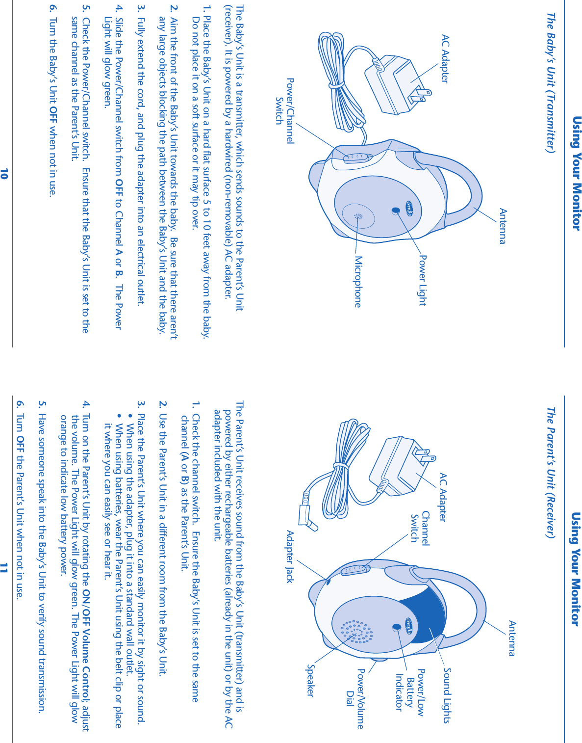 The Parent’s Unit receives sound from the Baby’s Unit (transmitter) and ispowered by either rechargeable batteries (already in the unit) or by the ACadapter included with the unit.1.  Check the channel switch.  Ensure the Baby’s Unit is set to the same  channel (A or B) as the Parent’s Unit.2.  Use the Parent’s Unit in a different room from the Baby’s Unit.3.  Place the Parent’s Unit where you can easily monitor it by sight or sound. •  When using the adapter, plug it into a standard wall outlet. •  When using batteries, wear the Parent’s Unit using the belt clip or place     it where you can easily see or hear it.4.  Turn on the Parent’s Unit by rotating the ON/OFF Volume Control; adjust  the volume. The Power Light will glow green. The Power Light will glow  orange to indicate low battery power.5.  Have someone speak into the Baby’s Unit to verify sound transmission.6.  Turn OFF the Parent’s Unit when not in use.The Parent’s Unit (Receiver)Using Your MonitorThe Baby’s Unit is a transmitter, which sends sounds to the Parent’s Unit(receiver). It is powered by a hardwired (non-removable) AC adapter.1. Place the Baby’s Unit on a hard flat surface 5 to 10 feet away from the baby. Do not place it on a soft surface or it may tip over.2.  Aim the front of the Baby’s Unit towards the baby.  Be sure that there aren’t any large objects blocking the path between the Baby’s Unit and the baby.3.  Fully extend the cord, and plug the adapter into an electrical outlet.4.  Slide the Power/Channel switch from OFF to Channel A or B.  The Power Light will glow green.5.  Check the Power/Channel switch.  Ensure that the Baby’s Unit is set to the same channel as the Parent’s Unit.6.  Turn the Baby’s Unit OFF when not in use.10 11The Baby’s Unit (Transmitter)Using Your MonitorPower LightMicrophonePower/ChannelSwitchAC AdapterAntennaSpeakerAC AdapterAdapter Jack Sound LightsPower/VolumeDialPower/LowBatteryIndicatorChannelSwitchAntenna