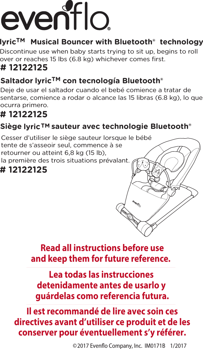 ©2017 Eveno Company, Inc.  IM0171B    1/2017Musical Bouncer with Bluetooth®  technologylyricTMRead all instructions before useand keep them for future reference.Il est recommandé de lire avec soin ces directives avant d’utiliser ce produit et de les conserver pour éventuellement s’y référer.Lea todas las instrucciones detenidamente antes de usarlo y guárdelas como referencia futura.Cesser d’utiliser le siège sauteur lorsque le bébé tente de s’asseoir seul, commence à se retourner ou atteint 6,8 kg (15 lb), la première des trois situations prévalant.Deje de usar el saltador cuando el bebé comience a tratar de sentarse, comience a rodar o alcance las 15 libras (6.8 kg), lo que ocurra primero.Discontinue use when baby starts trying to sit up, begins to roll over or reaches 15 lbs (6.8 kg) whichever comes ﬁrst.Saltador             con tecnología Bluetooth®Siège             sauteur avec technologie Bluetooth®# 12122125# 12122125# 12122125lyricTMlyricTM