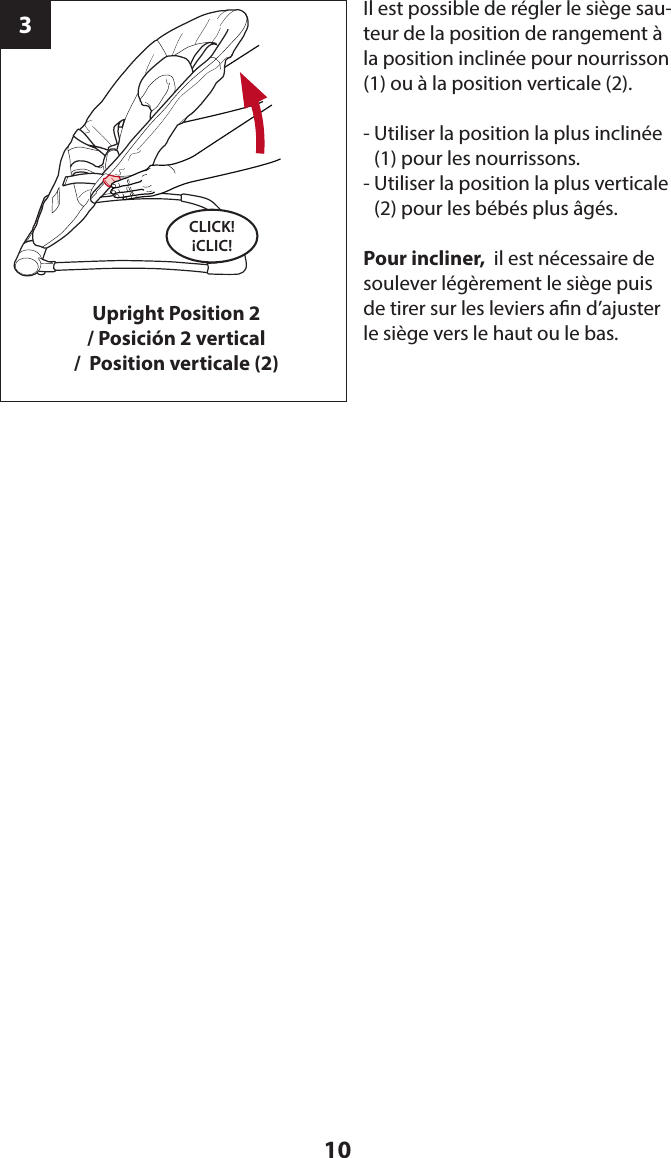10CLICK! ¡CLIC!Upright Position 2/ Posición 2 vertical/  Position verticale (2)3Il est possible de régler le siège sau-teur de la position de rangement à la position inclinée pour nourrisson (1) ou à la position verticale (2).-  Utiliser la position la plus inclinée (1) pour les nourrissons.-  Utiliser la position la plus verticale (2) pour les bébés plus âgés.Pour incliner,  il est nécessaire de soulever légèrement le siège puis de tirer sur les leviers an d’ajuster le siège vers le haut ou le bas.