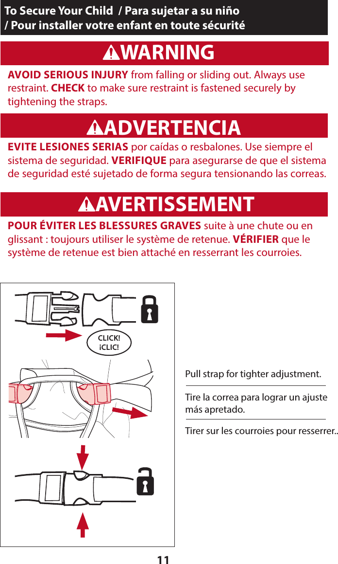 11To Secure Your Child  / Para sujetar a su niño  / Pour installer votre enfant en toute sécuritéWARNINGADVERTENCIAWARNINGADVERTENCIA  AVOID SERIOUS INJURY from falling or sliding out. Always use  restraint. CHECK to make sure restraint is fastened securely by  tightening the straps.CLICK! ¡CLIC!Pull strap for tighter adjustment.WARNINGADVERTENCIAAVERTISSEMENT  EVITE LESIONES SERIAS por caídas o resbalones. Use siempre el sistema de seguridad. VERIFIQUE para asegurarse de que el sistema de seguridad esté sujetado de forma segura tensionando las correas.Tire la correa para lograr un ajuste más apretado.  POUR ÉVITER LES BLESSURES GRAVES suite à une chute ou en glissant : toujours utiliser le système de retenue. VÉRIFIER que le système de retenue est bien attaché en resserrant les courroies.Tirer sur les courroies pour resserrer..