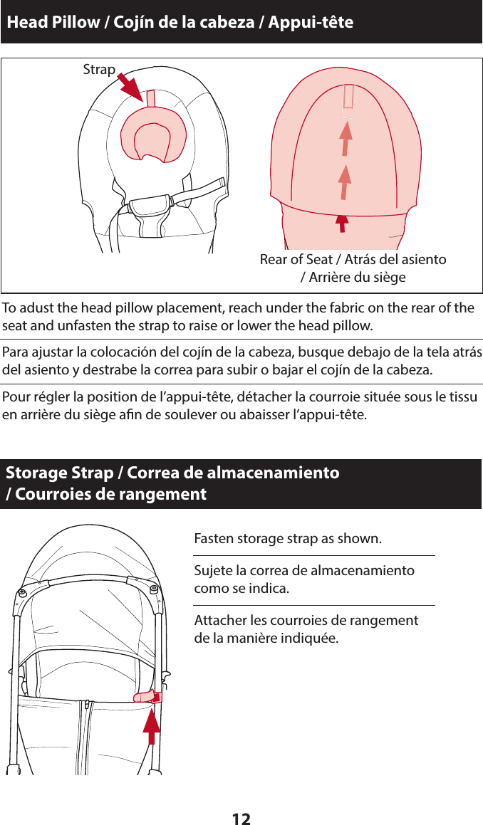 12Head Pillow / Cojín de la cabeza / Appui-têteTo adust the head pillow placement, reach under the fabric on the rear of the seat and unfasten the strap to raise or lower the head pillow.Rear of Seat / Atrás del asiento / Arrière du siègeStrapPara ajustar la colocación del cojín de la cabeza, busque debajo de la tela atrás del asiento y destrabe la correa para subir o bajar el cojín de la cabeza.Pour régler la position de l’appui-tête, détacher la courroie située sous le tissu en arrière du siège an de soulever ou abaisser l’appui-tête.Storage Strap / Correa de almacenamiento  / Courroies de rangementFasten storage strap as shown.Sujete la correa de almacenamiento como se indica.Attacher les courroies de rangement de la manière indiquée.