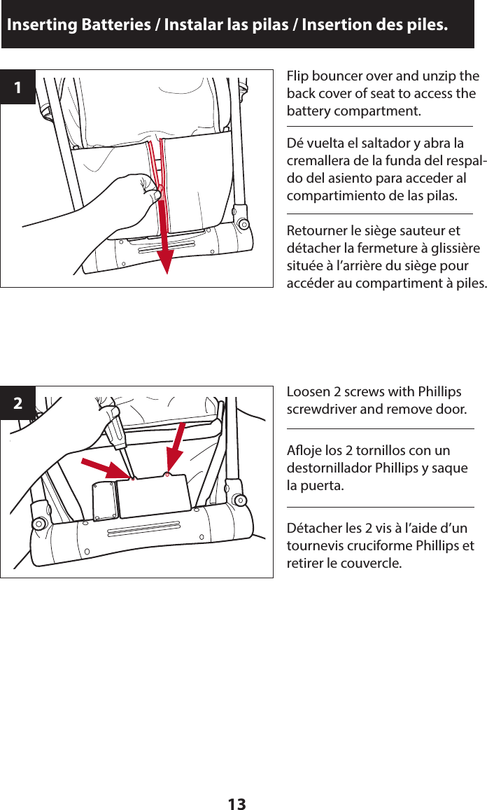 13Inserting Batteries / Instalar las pilas / Insertion des piles.1Flip bouncer over and unzip the back cover of seat to access the battery compartment.2Loosen 2 screws with Phillips screwdriver and remove door.Dé vuelta el saltador y abra la cremallera de la funda del respal-do del asiento para acceder al compartimiento de las pilas.Aoje los 2 tornillos con un destornillador Phillips y saque la puerta.Retourner le siège sauteur et détacher la fermeture à glissière située à l’arrière du siège pour accéder au compartiment à piles.Détacher les 2 vis à l’aide d’un tournevis cruciforme Phillips et retirer le couvercle.