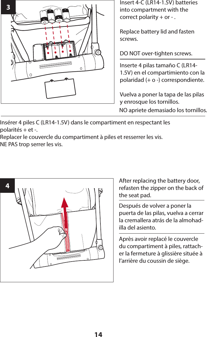 143Insert 4-C (LR14-1.5V) batteries into compartment with the  correct polarity + or - . Replace battery lid and fasten screws.DO NOT over-tighten screws.4After replacing the battery door, refasten the zipper on the back of the seat pad.Inserte 4 pilas tamaño C (LR14-1.5V) en el compartimiento con la polaridad (+ o -) correspondiente.Vuelva a poner la tapa de las pilas y enrosque los tornillos.Después de volver a poner la puerta de las pilas, vuelva a cerrar la cremallera atrás de la almohad-illa del asiento.Insérer 4 piles C (LR14-1.5V) dans le compartiment en respectant les  polarités + et -.Replacer le couvercle du compartiment à piles et resserrer les vis.NE PAS trop serrer les vis.Après avoir replacé le couvercle du compartiment à piles, rattach-er la fermeture à glissière située à l’arrière du coussin de siège.                                                                                             NO apriete demasiado los tornillos.