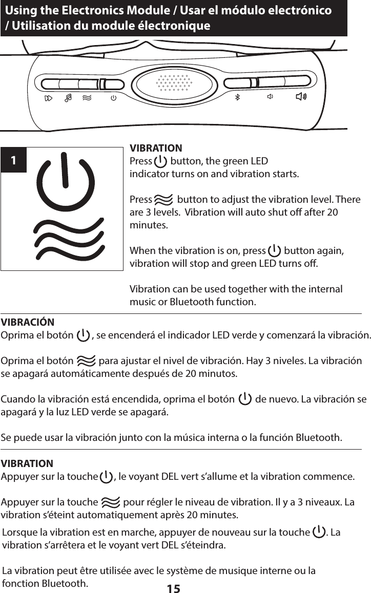 15Using the Electronics Module / Usar el módulo electrónico  / Utilisation du module électroniqueVIBRATIONPress        button, the green LED  indicator turns on and vibration starts.Press           button to adjust the vibration level. There are 3 levels.  Vibration will auto shut o after 20 minutes.When the vibration is on, press        button again, vibration will stop and green LED turns o.Vibration can be used together with the internal music or Bluetooth function.1VIBRACIÓNOprima el botón        , se encenderá el indicador LED verde y comenzará la vibración. Oprima el botón           para ajustar el nivel de vibración. Hay 3 niveles. La vibración se apagará automáticamente después de 20 minutos.Cuando la vibración está encendida, oprima el botón         de nuevo. La vibración se apagará y la luz LED verde se apagará.Se puede usar la vibración junto con la música interna o la función Bluetooth.VIBRATIONAppuyer sur la touche       , le voyant DEL vert s’allume et la vibration commence.Appuyer sur la touche           pour régler le niveau de vibration. Il y a 3 niveaux. La vibration s’éteint automatiquement après 20 minutes.Lorsque la vibration est en marche, appuyer de nouveau sur la touche       . La vibration s’arrêtera et le voyant vert DEL s’éteindra.La vibration peut être utilisée avec le système de musique interne ou la fonction Bluetooth.
