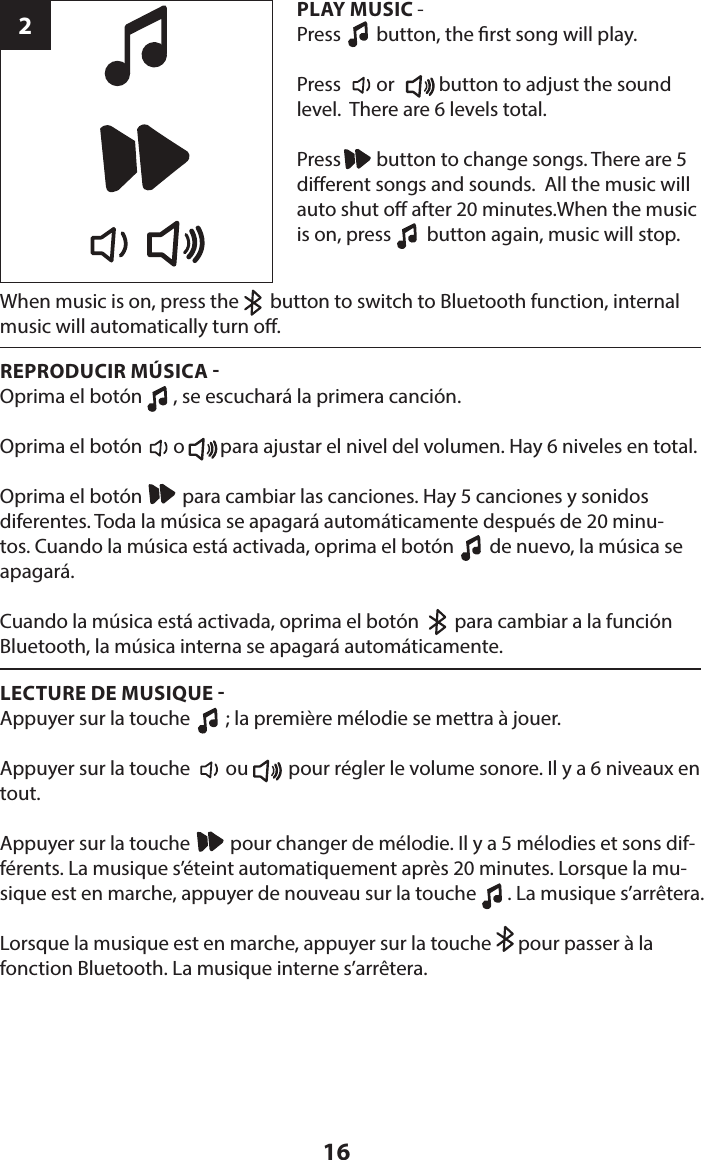 16When music is on, press the       button to switch to Bluetooth function, internal music will automatically turn o.2PLAY MUSIC - Press        button, the rst song will play.Press        or          button to adjust the sound level.  There are 6 levels total.Press        button to change songs. There are 5 dierent songs and sounds.  All the music will auto shut o after 20 minutes.When the music is on, press        button again, music will stop.REPRODUCIR MÚSICA Oprima el botón       , se escuchará la primera canción.Oprima el botón       o        para ajustar el nivel del volumen. Hay 6 niveles en total.Oprima el botón         para cambiar las canciones. Hay 5 canciones y sonidos diferentes. Toda la música se apagará automáticamente después de 20 minu-tos. Cuando la música está activada, oprima el botón        de nuevo, la música se apagará.Cuando la música está activada, oprima el botón        para cambiar a la función Bluetooth, la música interna se apagará automáticamente.LECTURE DE MUSIQUE Appuyer sur la touche        ; la première mélodie se mettra à jouer.Appuyer sur la touche        ou         pour régler le volume sonore. Il y a 6 niveaux en tout.Appuyer sur la touche         pour changer de mélodie. Il y a 5 mélodies et sons dif-férents. La musique s’éteint automatiquement après 20 minutes. Lorsque la mu-sique est en marche, appuyer de nouveau sur la touche       . La musique s’arrêtera.Lorsque la musique est en marche, appuyer sur la touche      pour passer à la fonction Bluetooth. La musique interne s’arrêtera.