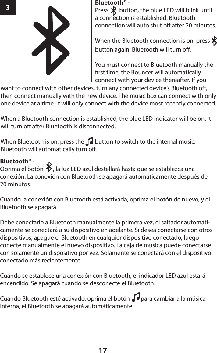 17want to connect with other devices, turn any connected device’s Bluetooth o, then connect manually with the new device. The music box can connect with only one device at a time. It will only connect with the device most recently connected.When a Bluetooth connection is established, the blue LED indicator will be on. It will turn o after Bluetooth is disconnected.When Bluetooth is on, press the        button to switch to the internal music,  Bluetooth will automatically turn o.3Bluetooth® - Press        button, the blue LED will blink until  a connection is established. Bluetooth  connection will auto shut o after 20 minutes.When the Bluetooth connection  is on, press         button again, Bluetooth will turn o.You must connect to Bluetooth manually the rst time, the Bouncer will automatically  connect with your device thereafter. If you Bluetooth® - Oprima el botón       , la luz LED azul destellará hasta que se establezca una  conexión. La conexión con Bluetooth se apagará automáticamente después de  20 minutos.Cuando la conexión con Bluetooth está activada, oprima el botón de nuevo, y el Bluetooth se apagará.Debe conectarlo a Bluetooth manualmente la primera vez, el saltador automáti-camente se conectará a su dispositivo en adelante. Si desea conectarse con otros dispositivos, apague el Bluetooth en cualquier dispositivo conectado, luego conecte manualmente el nuevo dispositivo. La caja de música puede conectarse con solamente un dispositivo por vez. Solamente se conectará con el dispositivo conectado más recientemente.Cuando se establece una conexión con Bluetooth, el indicador LED azul estará encendido. Se apagará cuando se desconecte el Bluetooth. Cuando Bluetooth esté activado, oprima el botón        para cambiar a la música interna, el Bluetooth se apagará automáticamente.