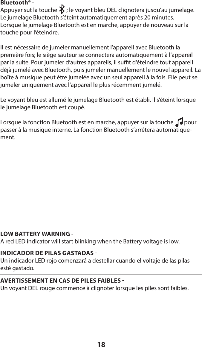 18LOW BATTERY WARNING - A red LED indicator will start blinking when the Battery voltage is low.INDICADOR DE PILAS GASTADAS Un indicador LED rojo comenzará a destellar cuando el voltaje de las pilas  esté gastado.AVERTISSEMENT EN CAS DE PILES FAIBLES Un voyant DEL rouge commence à clignoter lorsque les piles sont faibles.Bluetooth® - Appuyer sut la touche       ; le voyant bleu DEL clignotera jusqu’au jumelage. Le jumelage Bluetooth s’éteint automatiquement après 20 minutes.Lorsque le jumelage Bluetooth est en marche, appuyer de nouveau sur la touche pour l’éteindre.Il est nécessaire de jumeler manuellement l’appareil avec Bluetooth la première fois; le siège sauteur se connectera automatiquement à l’appareil par la suite. Pour jumeler d’autres appareils, il sut d’éteindre tout appareil déjà jumelé avec Bluetooth, puis jumeler manuellement le nouvel appareil. La boîte à musique peut être jumelée avec un seul appareil à la fois. Elle peut se jumeler uniquement avec l’appareil le plus récemment jumelé.Le voyant bleu est allumé le jumelage Bluetooth est établi. Il s’éteint lorsque le jumelage Bluetooth est coupé.Lorsque la fonction Bluetooth est en marche, appuyer sur la touche        pour passer à la musique interne. La fonction Bluetooth s’arrêtera automatique-ment.