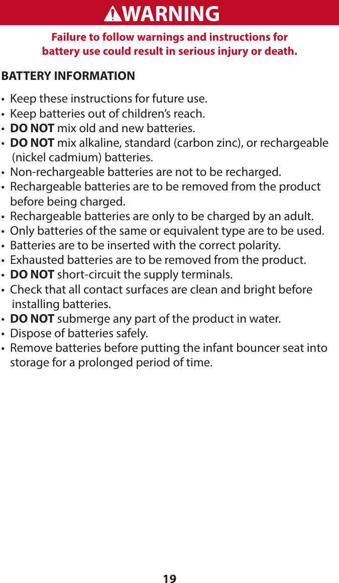 19BATTERY INFORMATION•  Keep these instructions for future use.•   Keep batteries out of children’s reach.•  DO NOT mix old and new batteries.•  DO NOT mix alkaline, standard (carbon zinc), or rechargeable      (nickel cadmium) batteries.•  Non-rechargeable batteries are not to be recharged.•   Rechargeable batteries are to be removed from the product  before being charged.•  Rechargeable batteries are only to be charged by an adult.•  Only batteries of the same or equivalent type are to be used.•  Batteries are to be inserted with the correct polarity.•  Exhausted batteries are to be removed from the product.•   DO NOT short-circuit the supply terminals.•  Check that all contact surfaces are clean and bright before      installing batteries.•  DO NOT submerge any part of the product in water.•  Dispose of batteries safely.•   Remove batteries before putting the infant bouncer seat into storage for a prolonged period of time.WARNINGADVERTENCIAFailure to follow warnings and instructions for  battery use could result in serious injury or death.