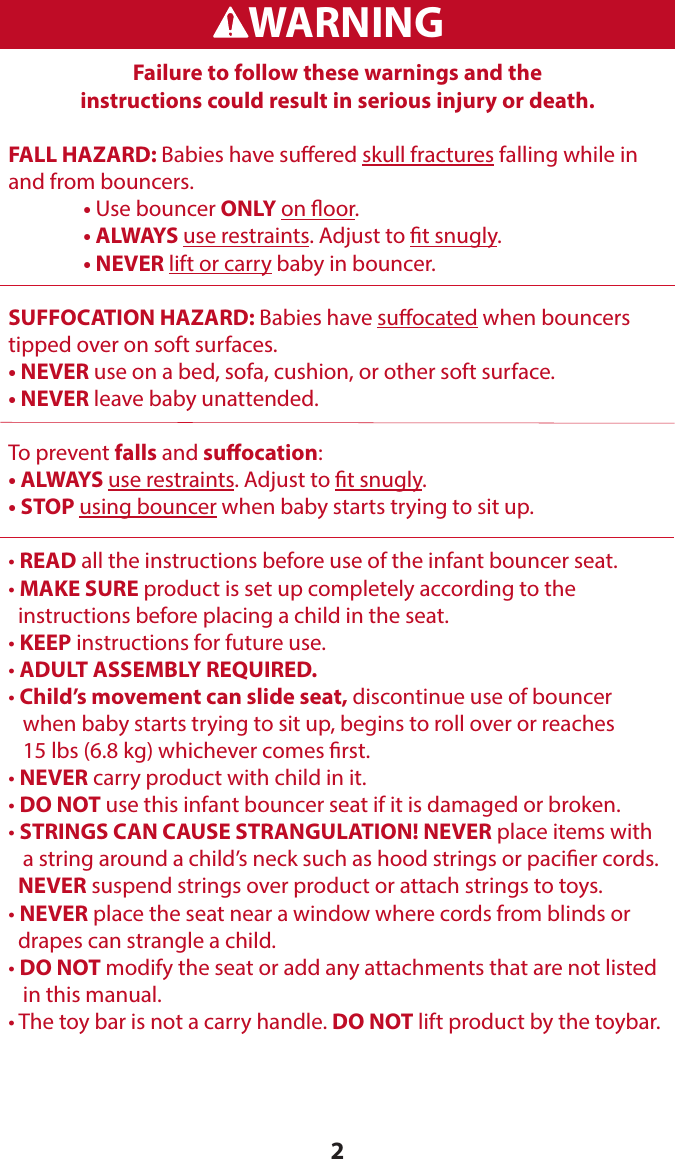 2WARNINGADVERTENCIAFailure to follow these warnings and the  instructions could result in serious injury or death.FALL HAZARD: Babies have suered skull fractures falling while in and from bouncers. • Use bouncer ONLY on oor.  • ALWAYS use restraints. Adjust to t snugly.  • NEVER lift or carry baby in bouncer.SUFFOCATION HAZARD: Babies have suocated when bouncers tipped over on soft surfaces.• NEVER use on a bed, sofa, cushion, or other soft surface.• NEVER leave baby unattended.To prevent falls and suocation:• ALWAYS use restraints. Adjust to t snugly.• STOP using bouncer when baby starts trying to sit up. • READ all the instructions before use of the infant bouncer seat. • MAKE SURE product is set up completely according to the    instructions before placing a child in the seat.• KEEP instructions for future use.• ADULT ASSEMBLY REQUIRED.• Child’s movement can slide seat, discontinue use of bouncer     when baby starts trying to sit up, begins to roll over or reaches     15 lbs (6.8 kg) whichever comes rst.• NEVER carry product with child in it.• DO NOT use this infant bouncer seat if it is damaged or broken.• STRINGS CAN CAUSE STRANGULATION! NEVER place items with    a string around a child’s neck such as hood strings or pacier cords.   NEVER suspend strings over product or attach strings to toys.• NEVER place the seat near a window where cords from blinds or   drapes can strangle a child.• DO NOT modify the seat or add any attachments that are not listed    in this manual.• The toy bar is not a carry handle. DO NOT lift product by the toybar.