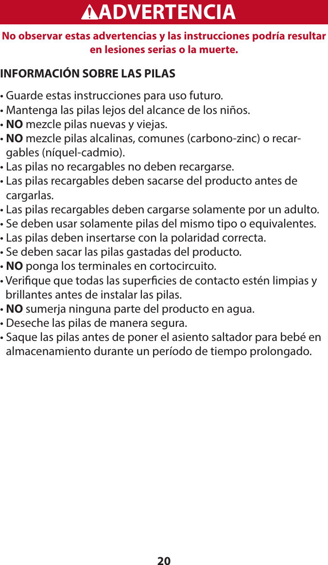 20WARNINGADVERTENCIANo observar estas advertencias y las instrucciones podría resultar en lesiones serias o la muerte.INFORMACIÓN SOBRE LAS PILAS• Guarde estas instrucciones para uso futuro.• Mantenga las pilas lejos del alcance de los niños.• NO mezcle pilas nuevas y viejas.•  NO mezcle pilas alcalinas, comunes (carbono-zinc) o recar-gables (níquel-cadmio).• Las pilas no recargables no deben recargarse.•  Las pilas recargables deben sacarse del producto antes de cargarlas.• Las pilas recargables deben cargarse solamente por un adulto.• Se deben usar solamente pilas del mismo tipo o equivalentes.• Las pilas deben insertarse con la polaridad correcta.• Se deben sacar las pilas gastadas del producto.• NO ponga los terminales en cortocircuito.•  Verique que todas las supercies de contacto estén limpias y brillantes antes de instalar las pilas.• NO sumerja ninguna parte del producto en agua.• Deseche las pilas de manera segura.•  Saque las pilas antes de poner el asiento saltador para bebé en almacenamiento durante un período de tiempo prolongado.