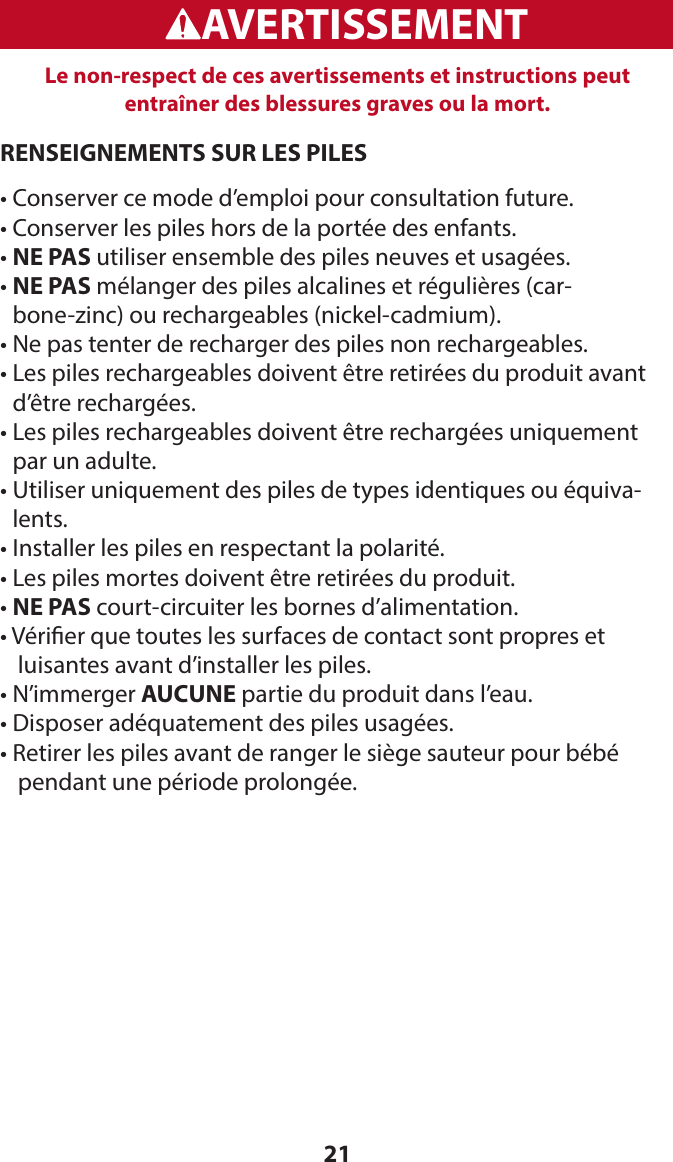 21WARNINGADVERTENCIAAVERTISSEMENTLe non-respect de ces avertissements et instructions peut entraîner des blessures graves ou la mort. RENSEIGNEMENTS SUR LES PILES• Conserver ce mode d’emploi pour consultation future.• Conserver les piles hors de la portée des enfants.• NE PAS utiliser ensemble des piles neuves et usagées.•  NE PAS mélanger des piles alcalines et régulières (car-bone-zinc) ou rechargeables (nickel-cadmium).• Ne pas tenter de recharger des piles non rechargeables.•  Les piles rechargeables doivent être retirées du produit avant d’être rechargées.•  Les piles rechargeables doivent être rechargées uniquement par un adulte.•  Utiliser uniquement des piles de types identiques ou équiva-lents.• Installer les piles en respectant la polarité.• Les piles mortes doivent être retirées du produit.• NE PAS court-circuiter les bornes d’alimentation.•  Vérier que toutes les surfaces de contact sont propres et    luisantes avant d’installer les piles.• N’immerger AUCUNE partie du produit dans l’eau.• Disposer adéquatement des piles usagées.•   Retirer les piles avant de ranger le siège sauteur pour bébé   pendant une période prolongée.