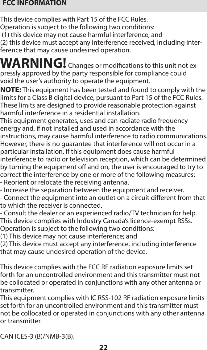 22FCC INFORMATIONThis device complies with Part 15 of the FCC Rules.Operation is subject to the following two conditions: (1) this device may not cause harmful interference, and (2) this device must accept any interference received, including inter-ference that may cause undesired operation.WARNING! Changes or modications to this unit not ex-pressly approved by the party responsible for compliance couldvoid the user’s authority to operate the equipment.NOTE: This equipment has been tested and found to comply with the limits for a Class B digital device, pursuant to Part 15 of the FCC Rules. These limits are designed to provide reasonable protection against harmful interference in a residential installation.This equipment generates, uses and can radiate radio frequency  energy and, if not installed and used in accordance with the  instructions, may cause harmful interference to radio communications. However, there is no guarantee that interference will not occur in a particular installation. If this equipment does cause harmful  interference to radio or television reception, which can be determined by turning the equipment o and on, the user is encouraged to try to correct the interference by one or more of the following measures:- Reorient or relocate the receiving antenna.- Increase the separation between the equipment and receiver.- Connect the equipment into an outlet on a circuit dierent from that to which the receiver is connected.- Consult the dealer or an experienced radio/TV technician for help.This device complies with Industry Canada’s licence-exempt RSSs. Operation is subject to the following two conditions:(1) This device may not cause interference; and(2) This device must accept any interference, including interference that may cause undesired operation of the device.This device complies with the FCC RF radiation exposure limits set forth for an uncontrolled environment and this transmitter must not be collocated or operated in conjunctions with any other antenna or transmitter.This equipment complies with IC RSS-102 RF radiation exposure limits set forth for an uncontrolled environment and this transmitter must not be collocated or operated in conjunctions with any other antenna or transmitter.CAN ICES-3 (B)/NMB-3(B).