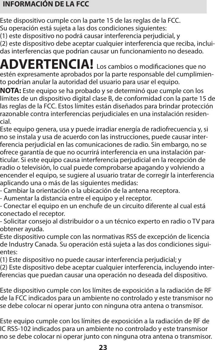 23INFORMACIÓN DE LA FCCEste dispositivo cumple con la parte 15 de las reglas de la FCC.  Su operación está sujeta a las dos condiciones siguientes:(1) este dispositivo no podrá causar interferencia perjudicial, y  (2) este dispositivo debe aceptar cualquier interferencia que reciba, inclui-das interferencias que podrían causar un funcionamiento no deseado.ADVERTENCIA! Los cambios o modicaciones que no estén expresamente aprobados por la parte responsable del cumplimien-to podrían anular la autoridad del usuario para usar el equipo.NOTA: Este equipo se ha probado y se determinó que cumple con los límites de un dispositivo digital clase B, de conformidad con la parte 15 de las reglas de la FCC. Estos límites están diseñados para brindar protección razonable contra interferencias perjudiciales en una instalación residen-cial.Este equipo genera, usa y puede irradiar energía de radiofrecuencia y, si no se instala y usa de acuerdo con las instrucciones, puede causar inter-ferencia perjudicial en las comunicaciones de radio. Sin embargo, no se ofrece garantía de que no ocurrirá interferencia en una instalación par-ticular. Si este equipo causa interferencia perjudicial en la recepción de radio o televisión, lo cual puede comprobarse apagando y volviendo a encender el equipo, se sugiere al usuario tratar de corregir la interferencia aplicando una o más de las siguientes medidas:- Cambiar la orientación o la ubicación de la antena receptora.- Aumentar la distancia entre el equipo y el receptor.- Conectar el equipo en un enchufe de un circuito diferente al cual está conectado el receptor.- Solicitar consejo al distribuidor o a un técnico experto en radio o TV para obtener ayuda.Este dispositivo cumple con las normativas RSS de excepción de licencia de Industry Canada. Su operación está sujeta a las dos condiciones sigui-entes:(1) Este dispositivo no puede causar interferencia perjudicial; y(2) Este dispositivo debe aceptar cualquier interferencia, incluyendo inter-ferencias que puedan causar una operación no deseada del dispositivo.Este dispositivo cumple con los límites de exposición a la radiación de RF de la FCC indicados para un ambiente no controlado y este transmisor no se debe colocar ni operar junto con ninguna otra antena o transmisor.Este equipo cumple con los límites de exposición a la radiación de RF de IC RSS-102 indicados para un ambiente no controlado y este transmisor no se debe colocar ni operar junto con ninguna otra antena o transmisor.