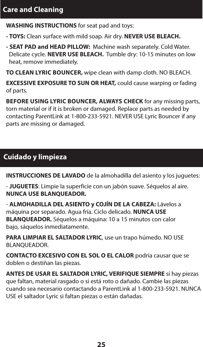 25Care and Cleaning WASHING INSTRUCTIONS for seat pad and toys:  - TOYS: Clean surface with mild soap. Air dry. NEVER USE BLEACH.  - SEAT PAD and HEAD PILLOW:  Machine wash separately. Cold Water.   Delicate cycle. NEVER USE BLEACH.  Tumble dry: 10-15 minutes on low   heat, remove immediately. TO CLEAN LYRIC BOUNCER, wipe clean with damp cloth. NO BLEACH.  EXCESSIVE EXPOSURE TO SUN OR HEAT, could cause warping or fading of parts. BEFORE USING LYRIC BOUNCER, ALWAYS CHECK for any missing parts, torn material or if it is broken or damaged. Replace parts as needed by contacting ParentLink at 1-800-233-5921. NEVER USE Lyric Bouncer if any parts are missing or damaged.Cuidado y limpieza  INSTRUCCIONES DE LAVADO de la almohadilla del asiento y los juguetes: - JUGUETES: Limpie la superficie con un jabón suave. Séquelos al aire. NUNCA USE BLANQUEADOR. - ALMOHADILLA DEL ASIENTO y COJÍN DE LA CABEZA: Lávelos a  máquina por separado. Agua fría. Ciclo delicado. NUNCA USE BLANQUEADOR. Séquelos a máquina: 10 a 15 minutos con calor  bajo, sáquelos inmediatamente.  PARA LIMPIAR EL SALTADOR LYRIC, use un trapo húmedo. NO USE BLANQUEADOR.  CONTACTO EXCESIVO CON EL SOL O EL CALOR podría causar que se doblen o destiñan las piezas.  ANTES DE USAR EL SALTADOR LYRIC, VERIFIQUE SIEMPRE si hay piezas que faltan, material rasgado o si está roto o dañado. Cambie las piezas cuando sea necesario contactando a ParentLink al 1-800-233-5921. NUNCA USE el saltador Lyric si faltan piezas o están dañadas.