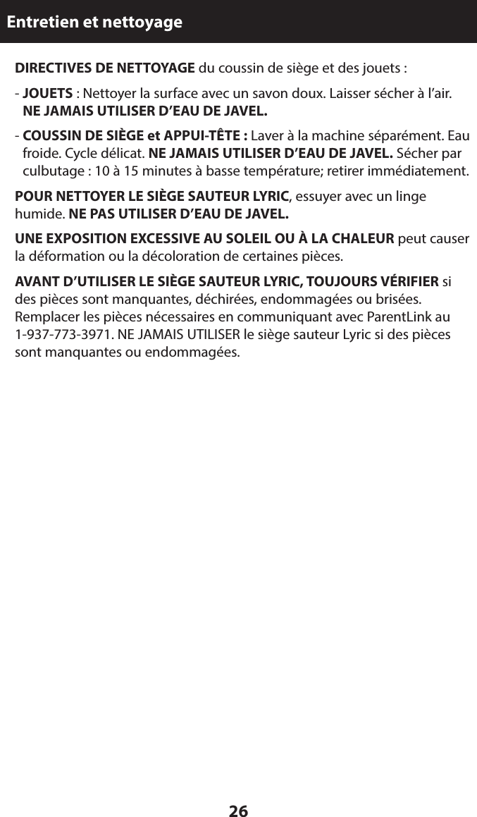 26Entretien et nettoyage  DIRECTIVES DE NETTOYAGE du coussin de siège et des jouets : -  JOUETS : Nettoyer la surface avec un savon doux. Laisser sécher à l’air.  NE JAMAIS UTILISER D’EAU DE JAVEL.  -  COUSSIN DE SIÈGE et APPUI-TÊTE : Laver à la machine séparément. Eau froide. Cycle délicat. NE JAMAIS UTILISER D’EAU DE JAVEL. Sécher par culbutage : 10 à 15 minutes à basse température; retirer immédiatement. POUR NETTOYER LE SIÈGE SAUTEUR LYRIC, essuyer avec un linge humide. NE PAS UTILISER D’EAU DE JAVEL. UNE EXPOSITION EXCESSIVE AU SOLEIL OU À LA CHALEUR peut causer la déformation ou la décoloration de certaines pièces. AVANT D’UTILISER LE SIÈGE SAUTEUR LYRIC, TOUJOURS VÉRIFIER si des pièces sont manquantes, déchirées, endommagées ou brisées. Remplacer les pièces nécessaires en communiquant avec ParentLink au 1-937-773-3971. NE JAMAIS UTILISER le siège sauteur Lyric si des pièces sont manquantes ou endommagées. 