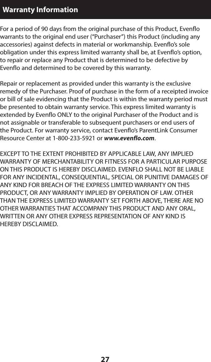 27For a period of 90 days from the original purchase of this Product, Evenflo warrants to the original end user (“Purchaser”) this Product (including any accessories) against defects in material or workmanship. Evenflo’s sole  obligation under this express limited warranty shall be, at Evenflo’s option,  to repair or replace any Product that is determined to be defective by  Evenflo and determined to be covered by this warranty.Repair or replacement as provided under this warranty is the exclusive  remedy of the Purchaser. Proof of purchase in the form of a receipted invoice or bill of sale evidencing that the Product is within the warranty period must be presented to obtain warranty service. This express limited warranty is extended by Evenflo ONLY to the original Purchaser of the Product and is  not assignable or transferable to subsequent purchasers or end users of  the Product. For warranty service, contact Evenflo’s ParentLink Consumer Resource Center at 1-800-233-5921 or www.evenflo.com.EXCEPT TO THE EXTENT PROHIBITED BY APPLICABLE LAW, ANY IMPLIED WARRANTY OF MERCHANTABILITY OR FITNESS FOR A PARTICULAR PURPOSE ON THIS PRODUCT IS HEREBY DISCLAIMED. EVENFLO SHALL NOT BE LIABLE FOR ANY INCIDENTAL, CONSEQUENTIAL, SPECIAL OR PUNITIVE DAMAGES OF ANY KIND FOR BREACH OF THE EXPRESS LIMITED WARRANTY ON THIS PRODUCT, OR ANY WARRANTY IMPLIED BY OPERATION OF LAW. OTHER THAN THE EXPRESS LIMITED WARRANTY SET FORTH ABOVE, THERE ARE NO OTHER WARRANTIES THAT ACCOMPANY THIS PRODUCT AND ANY ORAL, WRITTEN OR ANY OTHER EXPRESS REPRESENTATION OF ANY KIND IS  HEREBY DISCLAIMED. Warranty Information