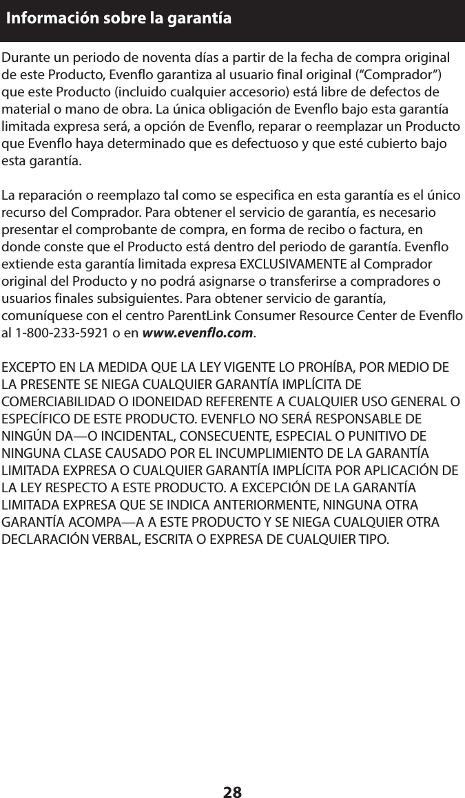 28Información sobre la garantíaDurante un periodo de noventa días a partir de la fecha de compra original de este Producto, Evenflo garantiza al usuario final original (“Comprador”) que este Producto (incluido cualquier accesorio) está libre de defectos de material o mano de obra. La única obligación de Evenflo bajo esta garantía limitada expresa será, a opción de Evenflo, reparar o reemplazar un Producto que Evenflo haya determinado que es defectuoso y que esté cubierto bajo esta garantía.La reparación o reemplazo tal como se especifica en esta garantía es el único recurso del Comprador. Para obtener el servicio de garantía, es necesario presentar el comprobante de compra, en forma de recibo o factura, en donde conste que el Producto está dentro del periodo de garantía. Evenflo extiende esta garantía limitada expresa EXCLUSIVAMENTE al Comprador original del Producto y no podrá asignarse o transferirse a compradores o usuarios finales subsiguientes. Para obtener servicio de garantía, comuníquese con el centro ParentLink Consumer Resource Center de Evenflo al 1-800-233-5921 o en www.evenflo.com.EXCEPTO EN LA MEDIDA QUE LA LEY VIGENTE LO PROHÍBA, POR MEDIO DE LA PRESENTE SE NIEGA CUALQUIER GARANTÍA IMPLÍCITA DE COMERCIABILIDAD O IDONEIDAD REFERENTE A CUALQUIER USO GENERAL O ESPECÍFICO DE ESTE PRODUCTO. EVENFLO NO SERÁ RESPONSABLE DE NINGÚN DA—O INCIDENTAL, CONSECUENTE, ESPECIAL O PUNITIVO DE NINGUNA CLASE CAUSADO POR EL INCUMPLIMIENTO DE LA GARANTÍA LIMITADA EXPRESA O CUALQUIER GARANTÍA IMPLÍCITA POR APLICACIÓN DE LA LEY RESPECTO A ESTE PRODUCTO. A EXCEPCIÓN DE LA GARANTÍA LIMITADA EXPRESA QUE SE INDICA ANTERIORMENTE, NINGUNA OTRA GARANTÍA ACOMPA—A A ESTE PRODUCTO Y SE NIEGA CUALQUIER OTRA DECLARACIÓN VERBAL, ESCRITA O EXPRESA DE CUALQUIER TIPO.