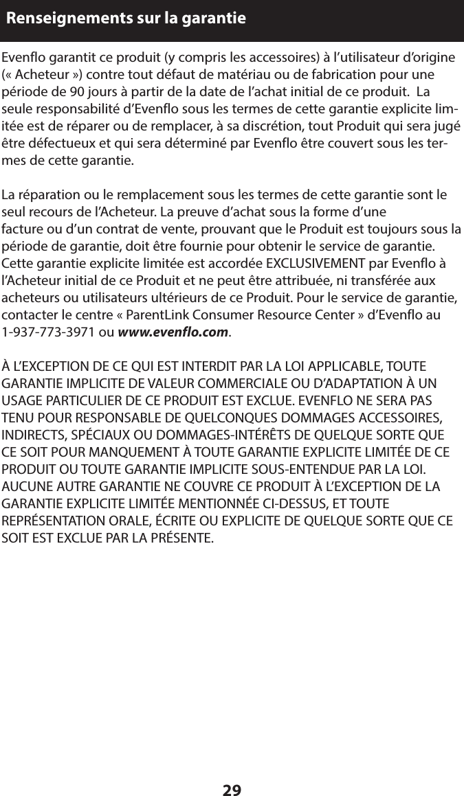 29Renseignements sur la garantieEvenflo garantit ce produit (y compris les accessoires) à l’utilisateur d’origine (« Acheteur ») contre tout défaut de matériau ou de fabrication pour une période de 90 jours à partir de la date de l’achat initial de ce produit.  La seule responsabilité d’Evenflo sous les termes de cette garantie explicite lim-itée est de réparer ou de remplacer, à sa discrétion, tout Produit qui sera jugé être défectueux et qui sera déterminé par Evenflo être couvert sous les ter-mes de cette garantie.La réparation ou le remplacement sous les termes de cette garantie sont le seul recours de l’Acheteur. La preuve d’achat sous la forme d’une  facture ou d’un contrat de vente, prouvant que le Produit est toujours sous la période de garantie, doit être fournie pour obtenir le service de garantie. Cette garantie explicite limitée est accordée EXCLUSIVEMENT par Evenflo à l’Acheteur initial de ce Produit et ne peut être attribuée, ni transférée aux acheteurs ou utilisateurs ultérieurs de ce Produit. Pour le service de garantie, contacter le centre « ParentLink Consumer Resource Center » d’Evenflo au 1-937-773-3971 ou www.evenflo.com.À L’EXCEPTION DE CE QUI EST INTERDIT PAR LA LOI APPLICABLE, TOUTE GARANTIE IMPLICITE DE VALEUR COMMERCIALE OU D’ADAPTATION À UN USAGE PARTICULIER DE CE PRODUIT EST EXCLUE. EVENFLO NE SERA PAS TENU POUR RESPONSABLE DE QUELCONQUES DOMMAGES ACCESSOIRES, INDIRECTS, SPÉCIAUX OU DOMMAGES-INTÉRÊTS DE QUELQUE SORTE QUE CE SOIT POUR MANQUEMENT À TOUTE GARANTIE EXPLICITE LIMITÉE DE CE PRODUIT OU TOUTE GARANTIE IMPLICITE SOUS-ENTENDUE PAR LA LOI. AUCUNE AUTRE GARANTIE NE COUVRE CE PRODUIT À L’EXCEPTION DE LA GARANTIE EXPLICITE LIMITÉE MENTIONNÉE CI-DESSUS, ET TOUTE REPRÉSENTATION ORALE, ÉCRITE OU EXPLICITE DE QUELQUE SORTE QUE CE SOIT EST EXCLUE PAR LA PRÉSENTE.