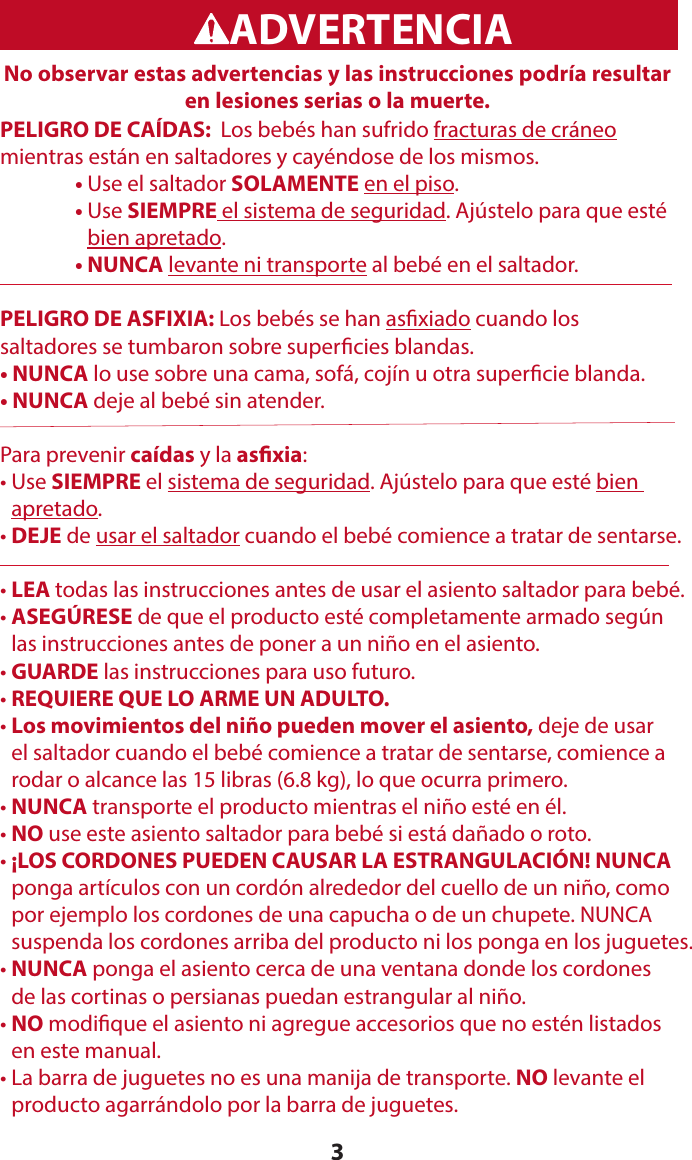 3WARNINGADVERTENCIANo observar estas advertencias y las instrucciones podría resultar en lesiones serias o la muerte.PELIGRO DE CAÍDAS:  Los bebés han sufrido fracturas de cráneo  mientras están en saltadores y cayéndose de los mismos.  • Use el saltador SOLAMENTE en el piso.   •  Use SIEMPRE el sistema de seguridad. Ajústelo para que esté bien apretado.   • NUNCA levante ni transporte al bebé en el saltador.PELIGRO DE ASFIXIA: Los bebés se han asxiado cuando los  saltadores se tumbaron sobre supercies blandas.• NUNCA lo use sobre una cama, sofá, cojín u otra supercie blanda.• NUNCA deje al bebé sin atender.Para prevenir caídas y la asxia:•   Use  SIEMPRE el sistema de seguridad. Ajústelo para que esté bien  apretado.•  DEJE de usar el saltador cuando el bebé comience a tratar de sentarse. • LEA todas las instrucciones antes de usar el asiento saltador para bebé. •  ASEGÚRESE de que el producto esté completamente armado según  las instrucciones antes de poner a un niño en el asiento.• GUARDE las instrucciones para uso futuro.• REQUIERE QUE LO ARME UN ADULTO.•  Los movimientos del niño pueden mover el asiento, deje de usar  el saltador cuando el bebé comience a tratar de sentarse, comience a rodar o alcance las 15 libras (6.8 kg), lo que ocurra primero.• NUNCA transporte el producto mientras el niño esté en él.• NO use este asiento saltador para bebé si está dañado o roto.•  ¡LOS CORDONES PUEDEN CAUSAR LA ESTRANGULACIÓN! NUNCA ponga artículos con un cordón alrededor del cuello de un niño, como por ejemplo los cordones de una capucha o de un chupete. NUNCA  suspenda los cordones arriba del producto ni los ponga en los juguetes.•  NUNCA ponga el asiento cerca de una ventana donde los cordones  de las cortinas o persianas puedan estrangular al niño.•  NO modique el asiento ni agregue accesorios que no estén listados  en este manual.•  La barra de juguetes no es una manija de transporte. NO levante el  producto agarrándolo por la barra de juguetes.