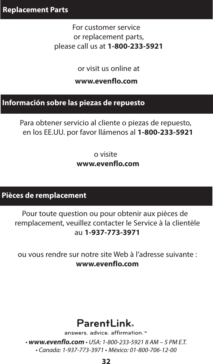 32Replacement PartsFor customer service  or replacement parts,  please call us at 1-800-233-5921 or visit us online atwww.evenflo.comInformación sobre las piezas de repuestoPara obtener servicio al cliente o piezas de repuesto,  en los EE.UU. por favor llámenos al 1-800-233-5921 o visite  www.evenflo.com• www.evenflo.com • USA: 1-800-233-5921 8 AM – 5 PM E.T. • Canada: 1-937-773-3971 • México: 01-800-706-12-00 Pièces de remplacementPour toute question ou pour obtenir aux pièces de  remplacement, veuillez contacter le Service à la clientèle  au 1-937-773-3971 ou vous rendre sur notre site Web à l’adresse suivante :  www.evenflo.com