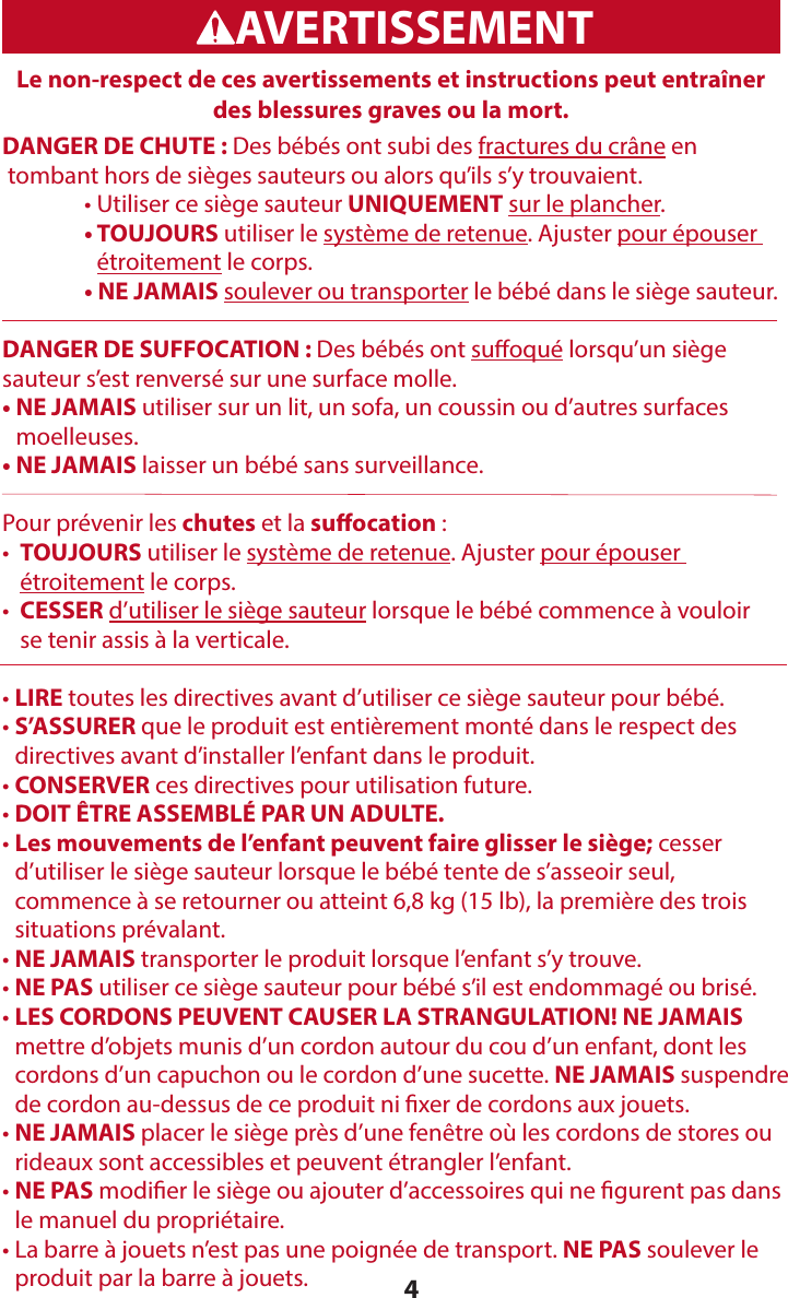 4Le non-respect de ces avertissements et instructions peut entraîner des blessures graves ou la mort. WARNINGADVERTENCIAAVERTISSEMENTDANGER DE CHUTE : Des bébés ont subi des fractures du crâne en  tombant hors de sièges sauteurs ou alors qu’ils s’y trouvaient.   • Utiliser ce siège sauteur UNIQUEMENT sur le plancher.   •   TOUJOURS utiliser le système de retenue. Ajuster pour épouser  étroitement le corps.   •  NE JAMAIS soulever ou transporter le bébé dans le siège sauteur.DANGER DE SUFFOCATION : Des bébés ont suoqué lorsqu’un siège  sauteur s’est renversé sur une surface molle.•  NE JAMAIS utiliser sur un lit, un sofa, un coussin ou d’autres surfaces  moelleuses.• NE JAMAIS laisser un bébé sans surveillance.Pour prévenir les chutes et la suocation :•   TOUJOURS utiliser le système de retenue. Ajuster pour épouser  étroitement le corps.•   CESSER d’utiliser le siège sauteur lorsque le bébé commence à vouloir  se tenir assis à la verticale. • LIRE toutes les directives avant d’utiliser ce siège sauteur pour bébé. •  S’ASSURER que le produit est entièrement monté dans le respect des  directives avant d’installer l’enfant dans le produit.• CONSERVER ces directives pour utilisation future.• DOIT ÊTRE ASSEMBLÉ PAR UN ADULTE.•  Les mouvements de l’enfant peuvent faire glisser le siège; cesser  d’utiliser le siège sauteur lorsque le bébé tente de s’asseoir seul,  commence à se retourner ou atteint 6,8 kg (15 lb), la première des trois  situations prévalant.• NE JAMAIS transporter le produit lorsque l’enfant s’y trouve.• NE PAS utiliser ce siège sauteur pour bébé s’il est endommagé ou brisé.•  LES CORDONS PEUVENT CAUSER LA STRANGULATION! NE JAMAIS  mettre d’objets munis d’un cordon autour du cou d’un enfant, dont les  cordons d’un capuchon ou le cordon d’une sucette. NE JAMAIS suspendre  de cordon au-dessus de ce produit ni xer de cordons aux jouets.•  NE JAMAIS placer le siège près d’une fenêtre où les cordons de stores ou rideaux sont accessibles et peuvent étrangler l’enfant.•  NE PAS modier le siège ou ajouter d’accessoires qui ne gurent pas dans  le manuel du propriétaire.•  La barre à jouets n’est pas une poignée de transport. NE PAS soulever le  produit par la barre à jouets.