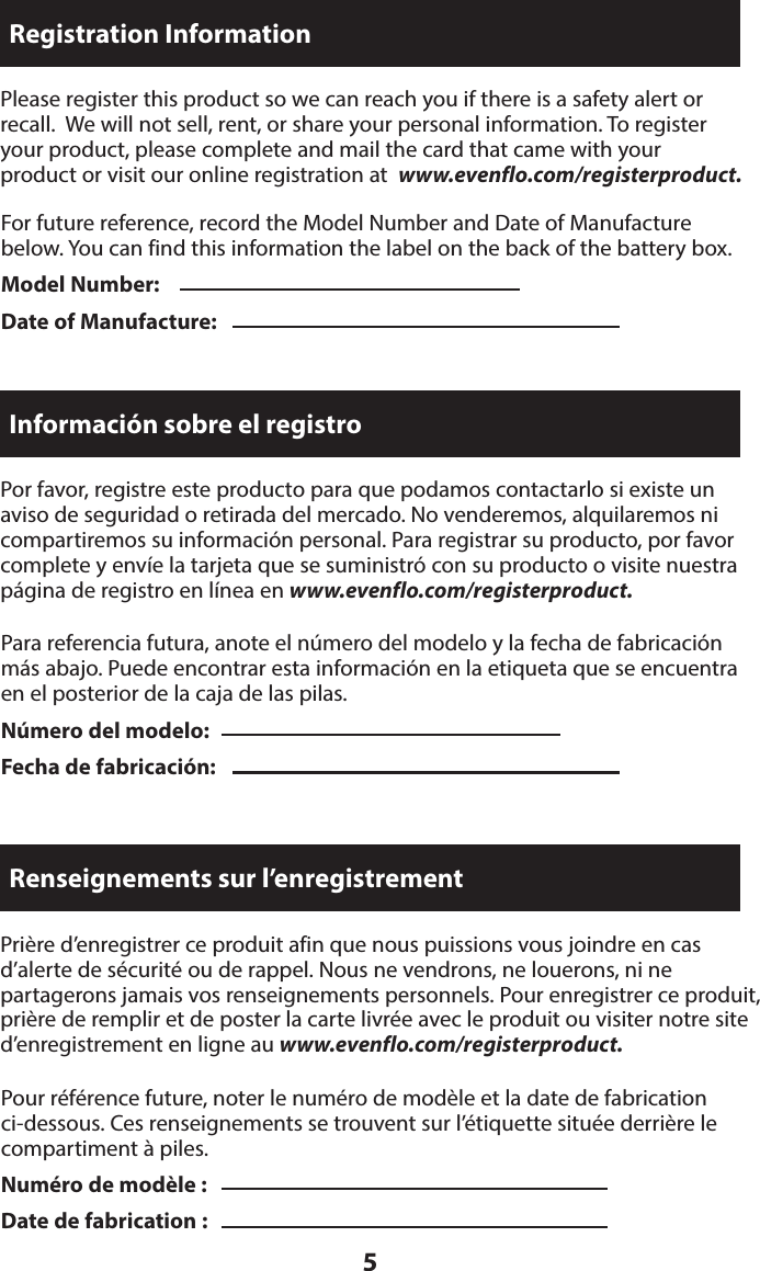 5For future reference, record the Model Number and Date of Manufacture below. You can find this information the label on the back of the battery box.Model Number: Date of Manufacture:Please register this product so we can reach you if there is a safety alert or  recall.  We will not sell, rent, or share your personal information. To register  your product, please complete and mail the card that came with your  product or visit our online registration at  www.evenflo.com/registerproduct.Registration InformationPara referencia futura, anote el número del modelo y la fecha de fabricación más abajo. Puede encontrar esta información en la etiqueta que se encuentra en el posterior de la caja de las pilas.Número del modelo:  Fecha de fabricación:Por favor, registre este producto para que podamos contactarlo si existe un  aviso de seguridad o retirada del mercado. No venderemos, alquilaremos ni  compartiremos su información personal. Para registrar su producto, por favor complete y envíe la tarjeta que se suministró con su producto o visite nuestra página de registro en línea en www.evenflo.com/registerproduct.Información sobre el registroPour référence future, noter le numéro de modèle et la date de fabrication ci-dessous. Ces renseignements se trouvent sur l’étiquette située derrière le compartiment à piles.Numéro de modèle :   Date de fabrication :Prière d’enregistrer ce produit afin que nous puissions vous joindre en cas d’alerte de sécurité ou de rappel. Nous ne vendrons, ne louerons, ni ne  partagerons jamais vos renseignements personnels. Pour enregistrer ce produit, prière de remplir et de poster la carte livrée avec le produit ou visiter notre site d’enregistrement en ligne au www.evenflo.com/registerproduct.Renseignements sur l’enregistrement