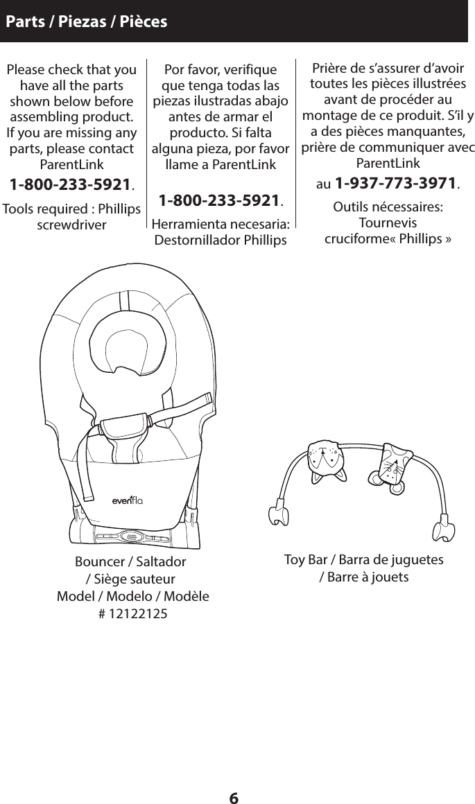 6Parts / Piezas / PiècesBouncer / Saltador  / Siège sauteurToy Bar / Barra de juguetes / Barre à jouetsPlease check that you have all the parts shown below before  assembling product.  If you are missing any parts, please contact ParentLink  1-800-233-5921.Tools required : Phillips screwdriverPor favor, verifique que tenga todas las piezas ilustradas abajo antes de armar el  producto. Si falta  alguna pieza, por favor llame a ParentLink   1-800-233-5921.Herramienta necesaria: Destornillador PhillipsPrière de s’assurer d’avoir toutes les pièces illustrées avant de procéder au montage de ce produit. S’il y a des pièces manquantes, prière de communiquer avec ParentLink  au 1-937-773-3971.Outils nécessaires: Tournevis  cruciforme« Phillips »Model / Modelo / Modèle  # 12122125