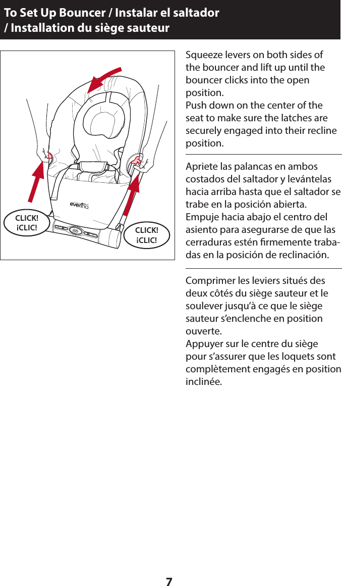 7Squeeze levers on both sides of  the bouncer and lift up until the bouncer clicks into the open  position.Push down on the center of the seat to make sure the latches are securely engaged into their recline position.To Set Up Bouncer / Instalar el saltador  / Installation du siège sauteurCLICK! ¡CLIC!Apriete las palancas en ambos  costados del saltador y levántelas hacia arriba hasta que el saltador se trabe en la posición abierta.Empuje hacia abajo el centro del asiento para asegurarse de que las cerraduras estén rmemente traba-das en la posición de reclinación.Comprimer les leviers situés des deux côtés du siège sauteur et le soulever jusqu’à ce que le siège sauteur s’enclenche en position ouverte.Appuyer sur le centre du siège pour s’assurer que les loquets sont complètement engagés en position inclinée. CLICK! ¡CLIC!