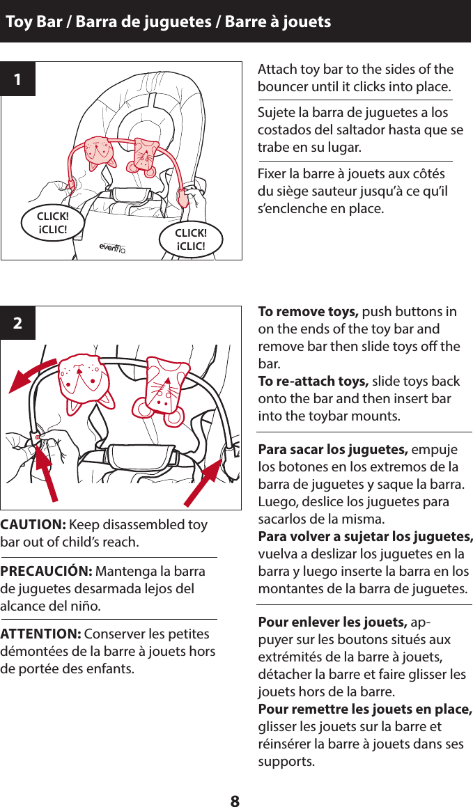 8Attach toy bar to the sides of the bouncer until it clicks into place.CLICK! ¡CLIC!CLICK! ¡CLIC!Toy Bar / Barra de juguetes / Barre à jouetsTo remove toys, push buttons in on the ends of the toy bar and  remove bar then slide toys o the bar. To re-attach toys, slide toys back onto the bar and then insert bar into the toybar mounts.12Sujete la barra de juguetes a los costados del saltador hasta que se trabe en su lugar.Para sacar los juguetes, empuje los botones en los extremos de la barra de juguetes y saque la barra. Luego, deslice los juguetes para sacarlos de la misma.Para volver a sujetar los juguetes,  vuelva a deslizar los juguetes en la barra y luego inserte la barra en los montantes de la barra de juguetes.CAUTION: Keep disassembled toy bar out of child’s reach.PRECAUCIÓN: Mantenga la barra de juguetes desarmada lejos del alcance del niño.Fixer la barre à jouets aux côtés du siège sauteur jusqu’à ce qu’il s’enclenche en place.Pour enlever les jouets, ap-puyer sur les boutons situés aux extrémités de la barre à jouets, détacher la barre et faire glisser les jouets hors de la barre.Pour remettre les jouets en place, glisser les jouets sur la barre et réinsérer la barre à jouets dans ses supports.ATTENTION: Conserver les petites démontées de la barre à jouets hors de portée des enfants.