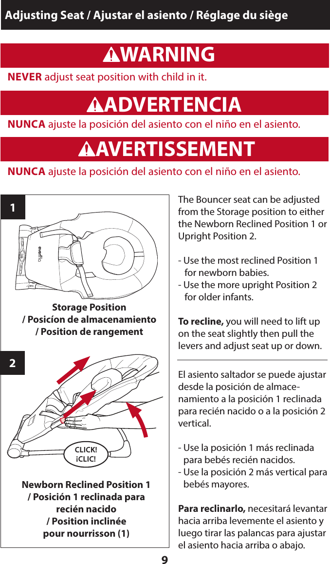 91The Bouncer seat can be adjusted  from the Storage position to either the Newborn Reclined Position 1 or Upright Position 2.- Use the most reclined Position 1    for newborn babies.- Use the more upright Position 2    for older infants.To recline, you will need to lift up on the seat slightly then pull the levers and adjust seat up or down.Adjusting Seat / Ajustar el asiento / Réglage du siègeCLICK! ¡CLIC!Newborn Reclined Position 1/ Posición 1 reclinada para  recién nacido/ Position inclinée  pour nourrisson (1)Storage Position/ Posicíon de almacenamiento/ Position de rangement2El asiento saltador se puede ajustar desde la posición de almace-namiento a la posición 1 reclinada para recién nacido o a la posición 2 vertical.-  Use la posición 1 más reclinada para bebés recién nacidos.-  Use la posición 2 más vertical para bebés mayores.Para reclinarlo, necesitará levantar hacia arriba levemente el asiento y luego tirar las palancas para ajustar el asiento hacia arriba o abajo.WARNINGADVERTENCIAWARNINGADVERTENCIA NEVER adjust seat position with child in it.WARNINGADVERTENCIAAVERTISSEMENT NUNCA ajuste la posición del asiento con el niño en el asiento. NUNCA ajuste la posición del asiento con el niño en el asiento.