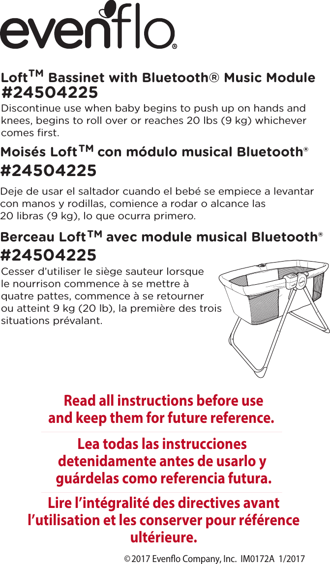 ©2017 Eveno Company, Inc.  IM0172A  1/2017Loft     Bassinet with Bluetooth Music Module  TMRead all instructions before useand keep them for future reference.Lire l’intégralité des directives avant l’utilisation et les conserver pour référence ultérieure.Lea todas las instrucciones detenidamente antes de usarlo y guárdelas como referencia futura.Moisés Loft     con módulo musical Bluetooth®#24504225Berceau Loft     avec module musical Bluetooth®#24504225Cesser d’utiliser le siège sauteur lorsque le nourrison commence à se mettre à quatre pattes, commence à se retourner ou atteint 9 kg (20 lb), la première des trois situations prévalant.Deje de usar el saltador cuando el bebé se empiece a levantar con manos y rodillas, comience a rodar o alcance las 20 libras (9 kg), lo que ocurra primero.Discontinue use when baby begins to push up on hands and knees, begins to roll over or reaches 20 lbs (9 kg) whichever comes ﬁrst.#24504225TMTM