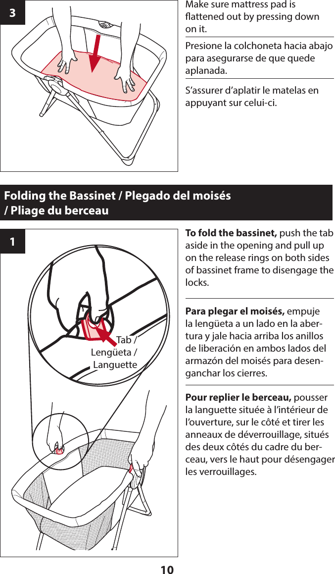 103Make sure mattress pad is  attened out by pressing down on it.Folding the Bassinet / Plegado del moisés  / Pliage du berceau1To fold the bassinet, push the tab  aside in the opening and pull up on the release rings on both sides of bassinet frame to disengage the locks.Tab / Lengüeta /Languette Presione la colchoneta hacia abajo para asegurarse de que quede aplanada. Para plegar el moisés, empuje la lengüeta a un lado en la aber-tura y jale hacia arriba los anillos de liberación en ambos lados del armazón del moisés para desen-ganchar los cierres.S’assurer d’aplatir le matelas en appuyant sur celui-ci. Pour replier le berceau, pousser la languette située à l’intérieur de l’ouverture, sur le côté et tirer les anneaux de déverrouillage, situés des deux côtés du cadre du ber-ceau, vers le haut pour désengager les verrouillages. 