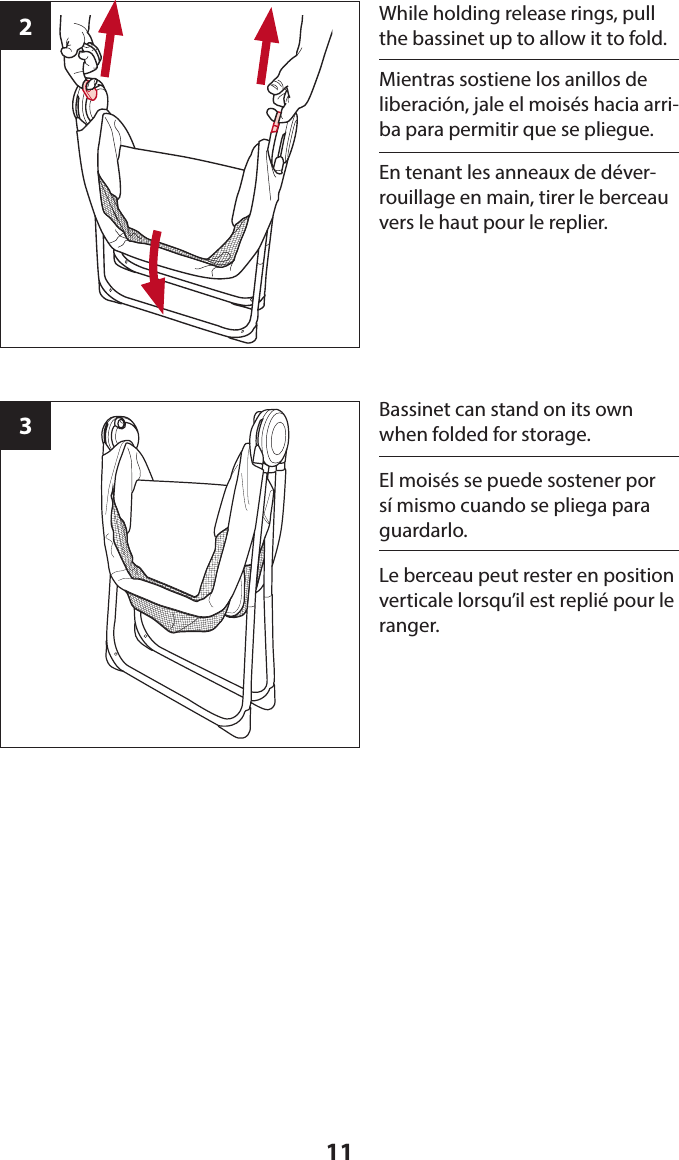 112While holding release rings, pull the bassinet up to allow it to fold.3Bassinet can stand on its own when folded for storage.Mientras sostiene los anillos de liberación, jale el moisés hacia arri-ba para permitir que se pliegue.El moisés se puede sostener por sí mismo cuando se pliega para guardarlo.En tenant les anneaux de déver-rouillage en main, tirer le berceau vers le haut pour le replier.Le berceau peut rester en position verticale lorsqu’il est replié pour le ranger.