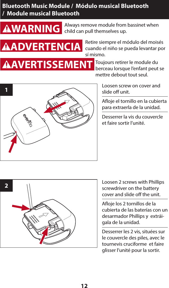 12Bluetooth Music Module /  Módulo musical Bluetooth  /  Module musical Bluetooth1WARNINGADVERTENCIAWARNINGADVERTENCIAAlways remove module from bassinet when child can pull themselves up.Retire siempre el módulo del moisés cuando el niño se pueda levantar por sí mismo.Loosen screw on cover and slide o unit.2Loosen 2 screws with Phillips screwdriver on the battery cover and slide o the unit.WARNINGADVERTENCIAAVERTISSEMENTAoje el tornillo en la cubierta para extraerla de la unidad.Aoje los 2 tornillos de la cubierta de las baterías con un desarmador Phillips y  extrái-gala de la unidad.Toujours retirer le module du berceau lorsque l’enfant peut se mettre debout tout seul.Desserrer la vis du couvercle et faire sortir l’unité.Desserrer les 2 vis, situées sur le couvercle des piles, avec le tournevis cruciforme  et faire glisser l’unité pour la sortir.