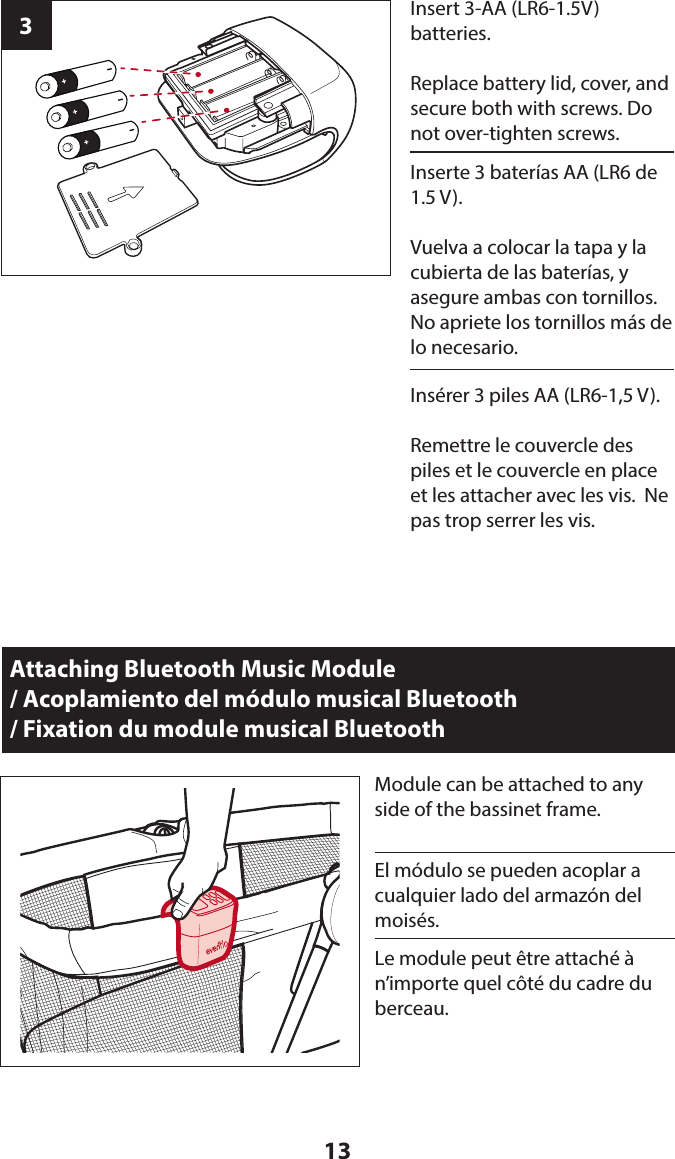 133Insert 3-AA (LR6-1.5V)  batteries. Replace battery lid, cover, and secure both with screws. Do not over-tighten screws.Attaching Bluetooth Music Module  / Acoplamiento del módulo musical Bluetooth  / Fixation du module musical BluetoothModule can be attached to any side of the bassinet frame.Inserte 3 baterías AA (LR6 de 1.5 V).Vuelva a colocar la tapa y la cubierta de las baterías, y asegure ambas con tornillos. No apriete los tornillos más de lo necesario.El módulo se pueden acoplar a cualquier lado del armazón del moisés.Insérer 3 piles AA (LR6-1,5 V).Remettre le couvercle des piles et le couvercle en place et les attacher avec les vis.  Ne pas trop serrer les vis.Le module peut être attaché à n’importe quel côté du cadre du berceau.