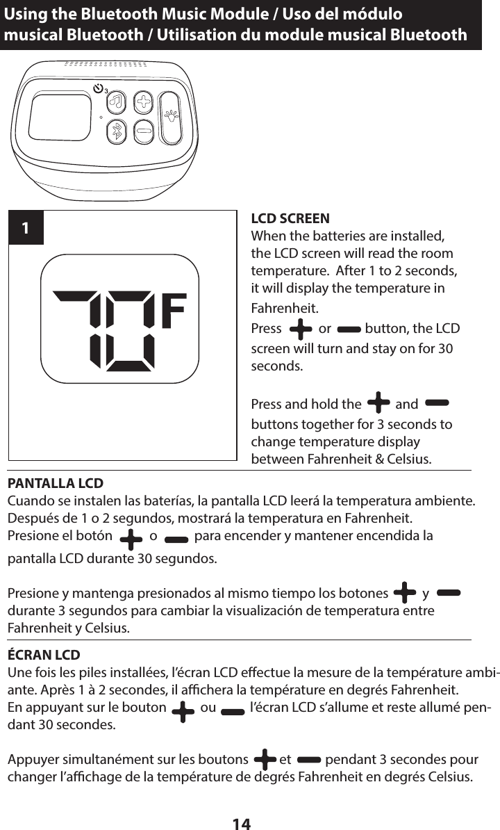 14LCD SCREENWhen the batteries are installed,  the LCD screen will read the room temperature.  After 1 to 2 seconds,  it will display the temperature in  Fahrenheit.Press            or           button, the LCD screen will turn and stay on for 30 seconds.Press and hold the           and          buttons together for 3 seconds to change temperature display  between Fahrenheit &amp; Celsius.1PANTALLA LCDCuando se instalen las baterías, la pantalla LCD leerá la temperatura ambiente. Después de 1 o 2 segundos, mostrará la temperatura en Fahrenheit.Presione el botón            o            para encender y mantener encendida la  pantalla LCD durante 30 segundos.Presione y mantenga presionados al mismo tiempo los botones           y          durante 3 segundos para cambiar la visualización de temperatura entre  Fahrenheit y Celsius.ÉCRAN LCDUne fois les piles installées, l’écran LCD eectue la mesure de la température ambi-ante. Après 1 à 2 secondes, il achera la température en degrés Fahrenheit.En appuyant sur le bouton           ou           l’écran LCD s’allume et reste allumé pen-dant 30 secondes.Appuyer simultanément sur les boutons          et           pendant 3 secondes pour changer l’achage de la température de degrés Fahrenheit en degrés Celsius.Using the Bluetooth Music Module / Uso del módulo  musical Bluetooth / Utilisation du module musical Bluetooth